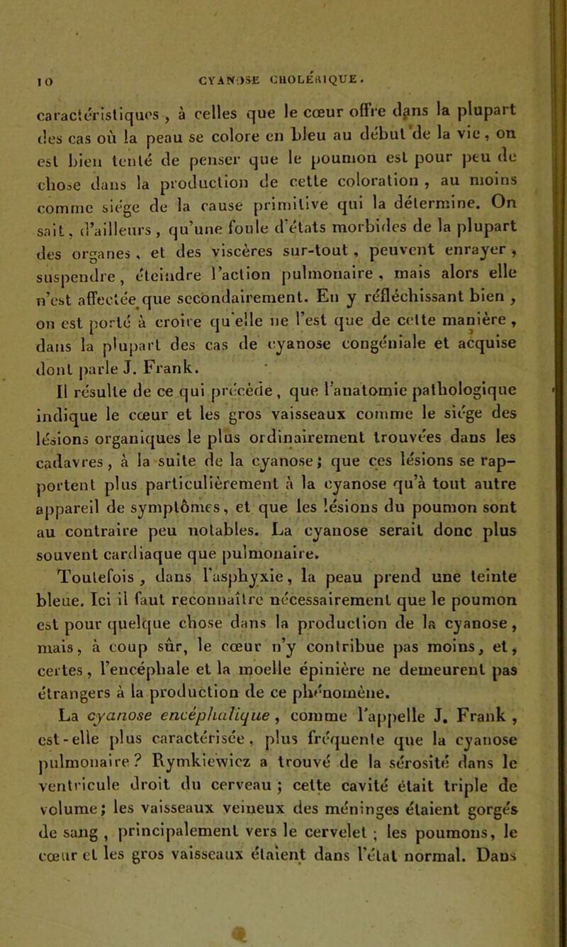 caractéristiques , à celles que le cœur offre d^ns la plupart îles cas où la peau se colore en bleu au début de la vie, on est bien tenté de penser que le poumon est pour peu de eboae dans la production de cette coloration , au moins comme siège de la cause primitive qui la détermine. On sait, d’ailleurs, qu’une foule d’états morbides de la plupart des organes , et des viscères sur-tout, peuvent enrayer , suspendre, éteindre l’action pulmonaire, mais alors elle n’est affectée que secondairement. En y réfléchissant bien , on est porté à croire quelle ne l’est que de cette manière , dans la plupart des cas de cyanose congéniale et acquise dont parle J. Frank. Il résulte de ce qui précède, que l’anatomie pathologique indique le cœur et les gros vaisseaux comme le siège des lésions organiques le plus ordinairement trouvées dans les cadavres, à la suite de la cyanose; que ces lésions se rap- portent plus particulièrement à la cyanose qu’à tout autre appareil de symptômes, et que les lésions du poumon sont au contraire peu notables. La cyanose serait donc plus souvent cardiaque que pulmonaire. Toutefois , dans l'asphyxie, la peau prend une teinte bleue. Ici il faut reconnaître nécessairement que le poumon est pour quelque chose dans la production de la cyanose, mais, à coup sûr, le cœur n’y contribue pas moins, et, certes, l’encéphale et la moelle épinière ne demeurent pas étrangers à la production de ce phénomène. La cyanose encéphalique , comme l’appelle J. Frank , est-elle plus caractérisée, plus fréquente que la cyanose pulmonaire? Rymkiewicz a trouvé de la sérosité dans le ventricule droit du cerveau ; cette cavité était triple de volume; les vaisseaux veineux des méninges étaient gorgés de sang , principalement vers le cervelet ; les poumons, le cœur et les gros vaisseaux étaient dans l’état normal. Dans