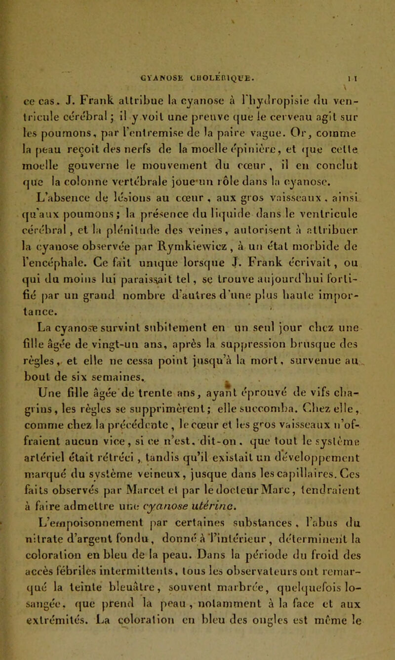 ce cas. J. Frank attribue la cyanose à l’hydropisie du ven- tricule cérébral ; il y voit une preuve que le cerveau agit sur les poumons, par l'entremise de la paire vague. Or, comme la peau reçoit des nerfs de la moelle épinière, et que celte moelle gouverne le mouvement du cœur , il en conclut que la colonne vertébrale joue-un rôle dans la cyanose. L’absence de lésions au cœur , aux gros vaisseaux , ainsi qu’aux poumons; la présence du liquide dans le ventricule cérébral, et la plénitude des veines, autorisent à attribuer la cyanose observée par Rymkiewiez, à un étal morbide de l’encéphale. Ce fait unique lorsque J. Frank écrivait, ou qui du moins lui paraissait tel, se trouve aujourd'hui forti- fié par un grand nombre d’autres d’une plus haute impor- tance. La cyanose survint subitement en un seul jour chez une fille âgée de vingt-un ans, après la suppression brusque des règles, et elle ne cessa point jusqu’à la mort, survenue au bout de six semaines. Une fille âgée de trente ans, ayant éprouvé de vifs cha- grins, les règles se supprimèrent; elle succomba. Chez elle, comme chez la précédente , le cœur et les gros vaisseaux n’of- fraient aucun vice , si ce n’est, dit-on . que tout le système artériel était rétréci , tandis qu’il existait un développement marqué du système veineux, jusque dans les capillaires. Ces faits observés par Marcel et par le docteur Marc, tendraient à faire admettre une cyanose utérine. L’empoisonnement par certaines substances , l’abus du nitrate d’argent fondu, donné à l’intérieur , déterminent la coloration en bleu de la peau. Dans la période du froid des accès fébriles intermittents, tous les observateurs ont remar- qué la teinte bleuâtre, souvent marbrée, quelquefois lo- sangée, que prend la peau , notamment à la face et aux extrémités. La coloration en bleu des ongles est même le