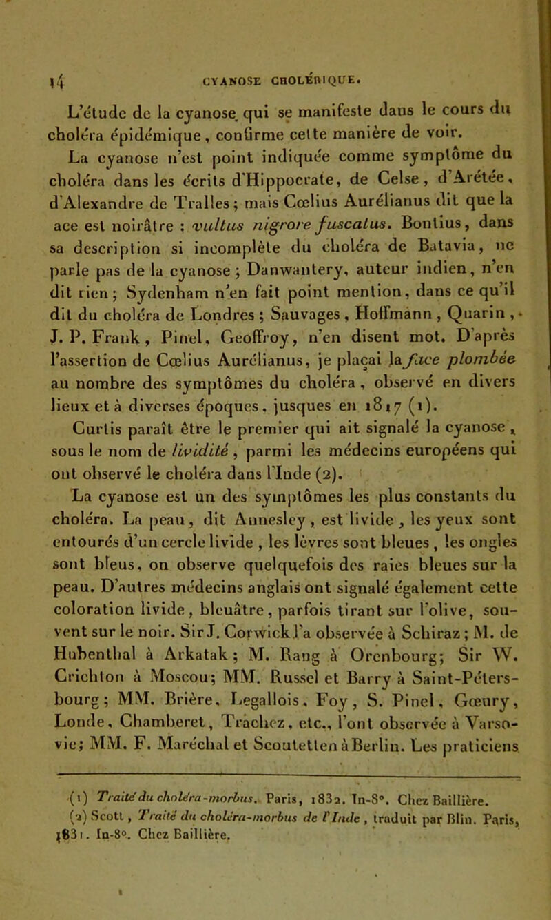 L’étude de la cyanose, qui se manifeste dans le cours du choléra épidémique, confirme cette manière de voir. La cyanose n’est point indiquée comme symptôme du choléra dans les écrits d Hippocrate, de Celse , d Aretee, d Alexandre de Tralles ; mais Cœlius Aurélianus dit que la ace est noirâtre : vultus nigrore fuscatus. Bontius, dans sa description si incomplète du choléra de Batavia, ne parle pas de la cyanose ; Danwantery, auteur indien, n en dit rien; Sydenham n’en fait point mention, dans ce qu’il dit du choléra de Londres ; Sauvages , Hoffmann , Quarin , • J. P. Frank , Pinel, Geoffroy, n’en disent mot. D après l’assertion de Cœlius Aurélianus, je plaçai la^ace plombée au nombre des symptômes du choléra , observé en divers lieux et à diverses époques . jusques en 1817 ( 1 ). Curtis paraît être le premier qui ait signalé la cyanose , sous le nom de lividité , parmi les médecins européens qui ont observé le choléra dans l'Incle (2). La cyanose est un des symptômes les plus constants du choléra. La peau, dit Annesley , est livide, les yeux sont entourés d’un cercle livide , les lèvres sont bleues , les ongles sont bleus, on observe quelquefois des raies bleues sur la peau. D’autres médecins anglais ont signalé également cette coloration livide, bleuâtre, parfois tirant sur l'olive, sou- vent sur le noir. Sir J. Corwick l'a observée à Schiraz ; JM. de Hubenthal à Arkatak ; M. Rang à Orenbourg; Sir W. Crichton à Moscou; MM. Russel et Barry à Saint-Péters- bourg; MM. Brière, Legallois, Foy , S. Pinel, Gœury, Londe, Chamberet, Trachez, etc., l’ont observée à Varso- vie; MM. F. Maréchal et Scoutetlen à Berlin. Les praticiens (0 Traité du choiera-morbus. Paris, i83a. Tn-S\ Chez Baillière. (3) Scotl, Traité du choléra-morbus de l'Inde , traduit par Blin. Paris, ^S3 1. In-8°. Chez Baillière.