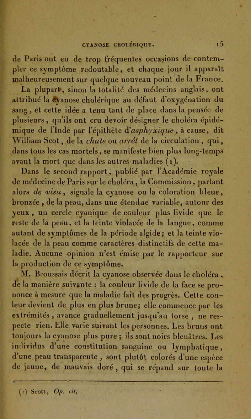 de Paris ont eu de trop fréquentes occasions de contem- pler ce symptôme redoutable, et chaque jour il apparaît malheureusement sur quelque nouveau point de la France. La plupart-, sinon la totalité des médecins anglais, ont attribué la Cyanose cholérique au défaut d’oxygénation du sang, et cette idée a tenu tant de place dans la pensée de plusieurs , qu’ils ont cru devoir désigner le choléra épidé- mique de 1 Indè par l’épithçle d’asphyxique•, à cause, dit William Scot, de la chute ou arrêt de la circulation , qui, dans tous les cas mortels, se manifeste bien plus long-temps avant la mort que dans les autres maladies (1). Dans le second rapport, publié par l’Académie royale de médecine de Paris sur le choléra , la Commission , parlant alors cle 'visu, signale la cyanose ou la coloration bleue, bronzée , de la peau, dans une étendue variable, autour des yeux , un cercle cyanique de couleur plus livide que le reste de la peau, et la teinte violacée de la langue, comme autant de symptômes de la période algide; et la teinte vio- lacée de la peau comme caractères distinctifs de cette ma- ladie. Aucune opinion n’est émise par le rapporteur sur la production de ce symptôme. M. Ihoussais décrit la cyanose observée dans le choléra , de la manière suivante : la couleur livide de la face se pro- nonce à mesure que la maladie fait des progrès. Cette cou- leur devient de plus en plus brune; elle commence par les extrémités, avance graduellement jusqu’au torse , ne res- pecte rien. Elle varie suivant les personnes. Les bruns ont toujours la cyanose plus pure; ils sont noirs bleuâtres. Les individus d’une constitution sanguine ou lymphatique, d’une peau transparente , sont plutôt colorés d’une espèce de jaune, de mauvais doré , qui se répand sur toute la (i) Scott, Op. cil.