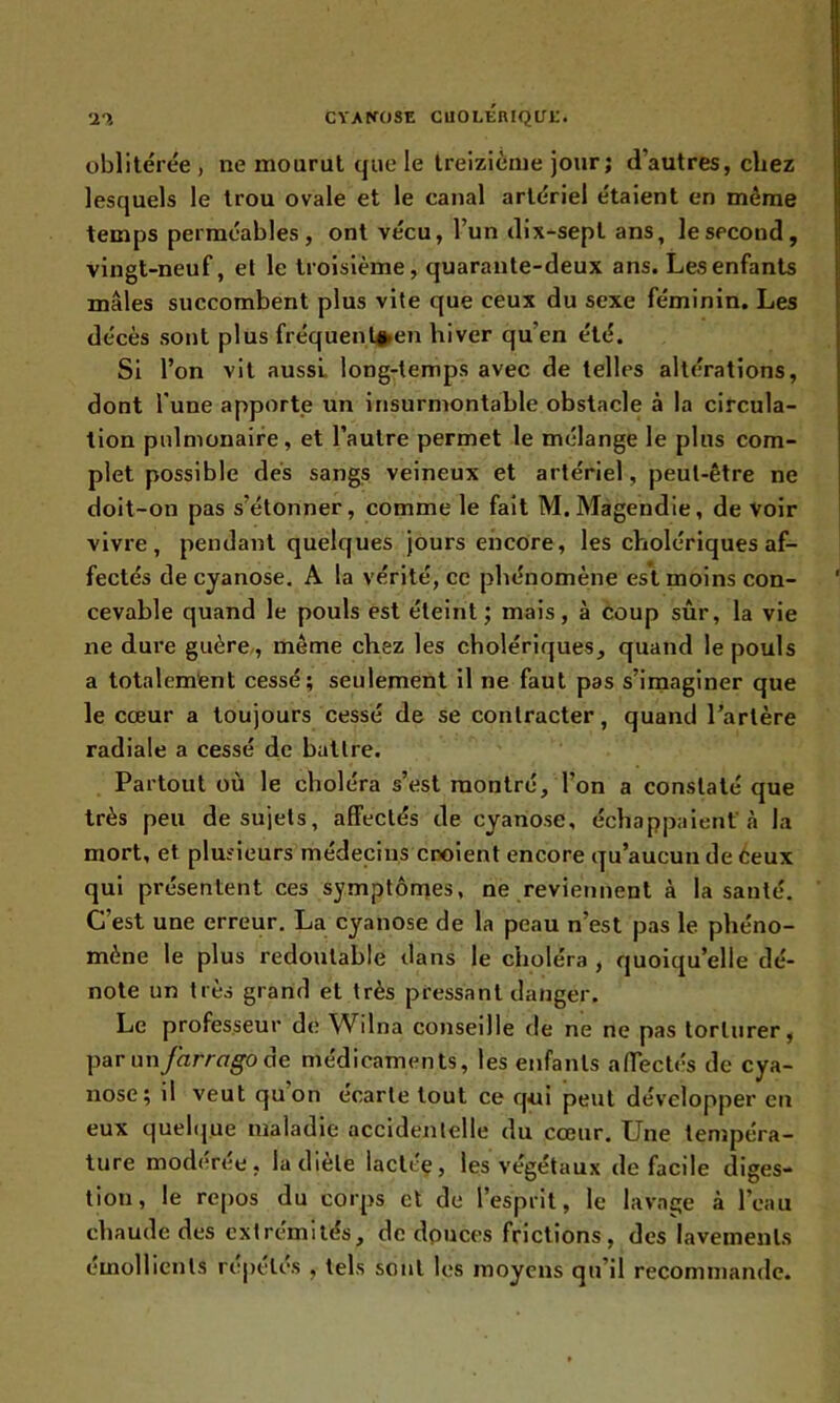 oblitérée , ne mourut que le treizième jour; d’autres, chez lesquels le trou ovale et le canal artériel étaient en même temps perméables, ont vécu, l’un dix-sept ans, le second, vingt-neuf, et le troisième, quarante-deux ans. Les enfants mâles succombent plus vite que ceux du sexe féminin. Les décès sont plus fréquentée» hiver qu’en été. Si l’on vit aussi long-temps avec de telles altérations, dont l'une apporte un insurmontable obstacle à la circula- tion pulmonaire, et l’autre permet le mélange le plus com- plet possible dés sangs veineux et artériel, peut-être ne doit-on pas s’étonner, comme le fait M. Magendie, de voir vivre, pendant quelques jours encore, les cholériques af- fectés de cyanose. A la vérité, ce phénomène est moins con- cevable quand le pouls est éteint; mais, à coup sûr, la vie ne dure guère, même chez les cholériques, quand le pouls a totalement cessé; seulement il ne faut pas s’imaginer que le cœur a toujours cessé de se contracter, quand l’artère radiale a cessé de battre. Partout où le choléra s’est montré, l’on a constaté que très peu de sujets, affectés de cyanose, échappaient'à la mort, et plusieurs médecins croient encore qu’aucun de Ceux qui présentent ces symptômes, ne reviennent à la santé. C’est une erreur. La cyanose de la peau n’est pas le phéno- mène le plus redoutable dans le choléra , quoiqu’elle dé- note un très grand et très pressant danger. Le professeur de Wilna conseille de ne ne pas torturer, par un far r a go de médicaments, les enfants affectés de cya- nose; il veut quon ecarle tout ce qui peut développer en eux quelque maladie accidentelle du cœur. Une tempéra- ture modérée, la diète lactée, les végétaux de facile diges- tion, le repos du corps cl de l’esprit, le lavage à l’eau chaude des extrémités, de douces frictions, des lavements émollients répétés , tels sont les moyens qu’il recommande.