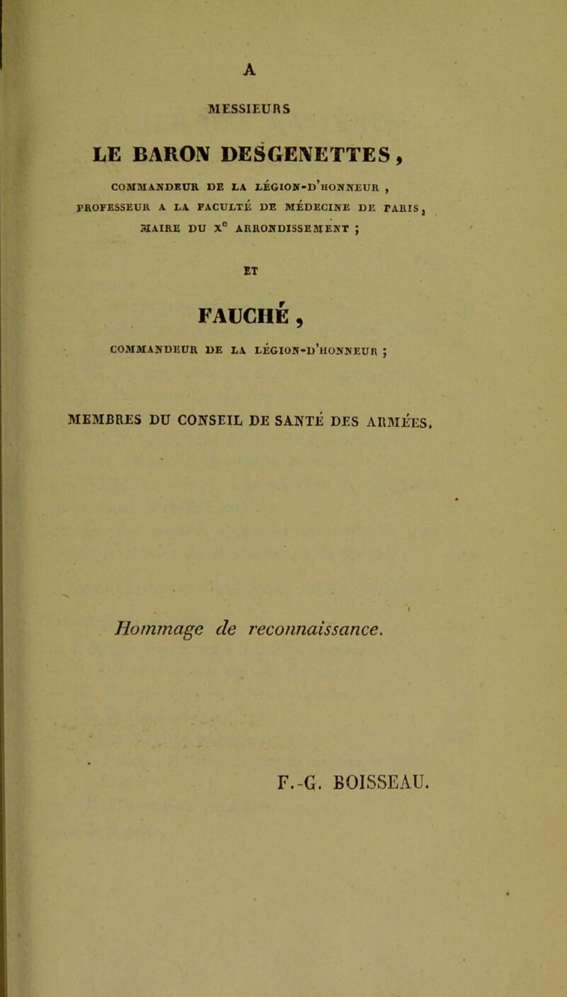 A MESSIEURS LE BAROIV DESGEIVETTES, COMMANDKÜR UE LA LÉGIOjr-u’HONIfEUa , EKOFESSEUH A LA FACULTE UE MEDECINE DE FAEIS, MAIRE DU X® ARRONDISSEMENT ; ET FAUCHÉ , COMMANDEUR UE LA LÉGIOH-d’iIONNEUR ; MEMBRES DU CONSEIL DE SANTÉ DES ARMÉES. Hommage de reconnaissance. F.-G. BOISSEAU