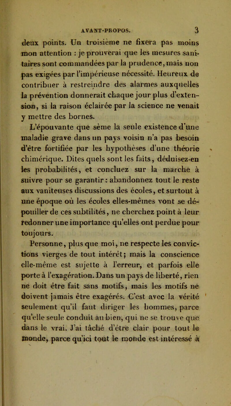 deux points. Un troisième ne Bxera pas moins mon attention : je prouverai que les mesures sani- taires sont commandées par la prudence,mais non pas exigées par l’impérieuse nécessité. Heureux de contribuer à restreindre des alarmes auxquelles la prévention donnerait chaque jour plus d’exten- sion, si la raison éclairée par la science ne venait y mettre des bornes. L’épouvante que sème la seule existence d’une maladie grave dans un pays voisin n’a pas besoin d’étre fortifiée par les hypothèses d’une théorie chimérique. Dites quels sont les faits, déduisez-en les probabilités, et concluez sur la marche à suivre pour se garantir : abandonnez tout le reste aux vaniteuses discussions des écoles, et surtout à une époque où les écoles elles-mêmes vont se dé- pouiller de ces subtilités, ne cherchez point à leur redonner une importance qu’elles ont perdue pour toujours. Personne, plus que moi, ne respecte les convic- tions vierges de tout intérêt; mais la conscience elle-même est sujette à l’erreur, et parfois elle porte à l’exagération. Dans un pays de liberté, rien ne doit être fait sans motifs, mais les motifs ne doivent jamais être exagérés. C’est avec la vérité ' seulement qu’il faut diriger les hommes, parce qu’elle seule conduit au bien, qui ne se trouve que dans le vrai. J’ai tâché d’étre clair pour tout le monde, parce qu’ici tout le monde est intéressé à