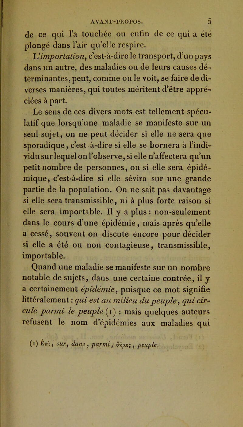 de ce qui l’a touchée ou enfin de ce qui a été plongé dans l’air qu’elle respire. U importation^ c’est-à-dire le transport, d’un pays dans un autre, des maladies ou de leurs causes dé- terminantes, peut, comme on le voit, se faire de di- verses manières, qui toutes méritent d’étre appré- ciées à part. Le sens de ces divers mots est tellement spécu- latif que lorsqu’une maladie se manifeste sur un seul sujet, on ne peut décider si elle ne sera que sporadique, c’est à-dire si elle se bornera à l’indi- vidu sur lequel on l’observe, si elle n’affectera qu’un petit nombre de personnes, ou si elle sera épidé- mique, c’est-à-dire si elle sévira sur une grande partie de la population. On ne sait pas davantage si elle sera transmissible, ni à plus forte raison si elle sera importable. Il y a plus : non-seulement dans le cours d’une épidémie, mais après qu’elle a cessé, souvent on discute encore pour décider si elle a été ou non contagieuse, transmissible, importable. Quand une maladie se manifeste sur un nombre notable de sujets, dans une certaine contrée, il y a certainement épidémie^ puisque ce mot signifie littéralement : qui est au milieu du peuple, qui cir- cule parmi le peuple {\) ; mais quelques auteurs refusent le nom d’épidémies aux maladies qui
