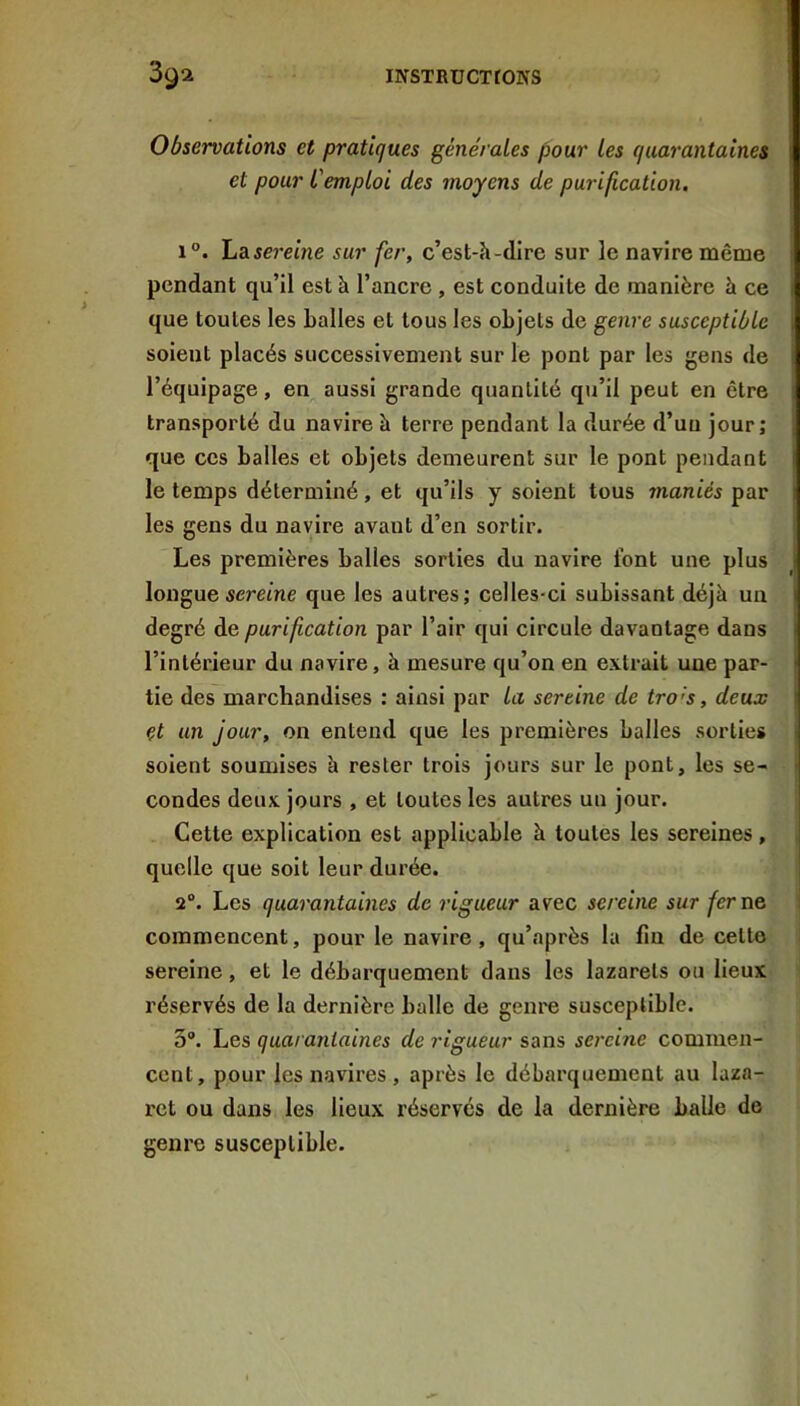 Observations et pratiques générales pour les quarantaines et pour L'emploi des moyens de purification. 1°. La sereine sur fer, c’est-h-dire sur le navire même pendant qu’il est à l’ancre , est conduite de manière à ce que toutes les balles et tous les objets de genre susceptible soient placés successivement sur le pont par les gens de l’équipage, en aussi grande quantité qu’il peut en être transporté du navire à terre pendant la durée d’un jour; que ces balles et objets demeurent sur le pont pendant le temps déterminé, et qu’ils y soient tous maniés par les gens du navire avant d’en sortir. Les premières balles sorties du navire font une plus longuesereme que les autres; celles-ci subissant déjà un degré de purification par l’air qui circule davantage dans l’intérieur du navire, à mesure qu’on en extrait une par- tie des marchandises : ainsi par la sereine de tro's, deux et un jour, on entend que les premières balles sorties soient soumises à rester trois jours sur le pont, les se- condes deux jours , et toutes les autres un jour. Cette explication est applicable à toutes les sereines, quelle que soit leur durée. 2°. Les quarantaines de rigueur avec sereine sur fer ne commencent, pour le navire , qu’après la fin de cette sereine, et le débarquement dans les lazarets ou lieux réservés de la dernière balle de geni'e susceptible. 3®. Les quarantaines de rigueur sans sereine commen- cent, pour les navires , après le débarquement au laza- ret ou dans les lieux réservés de la dernière balle de genre susceptible.