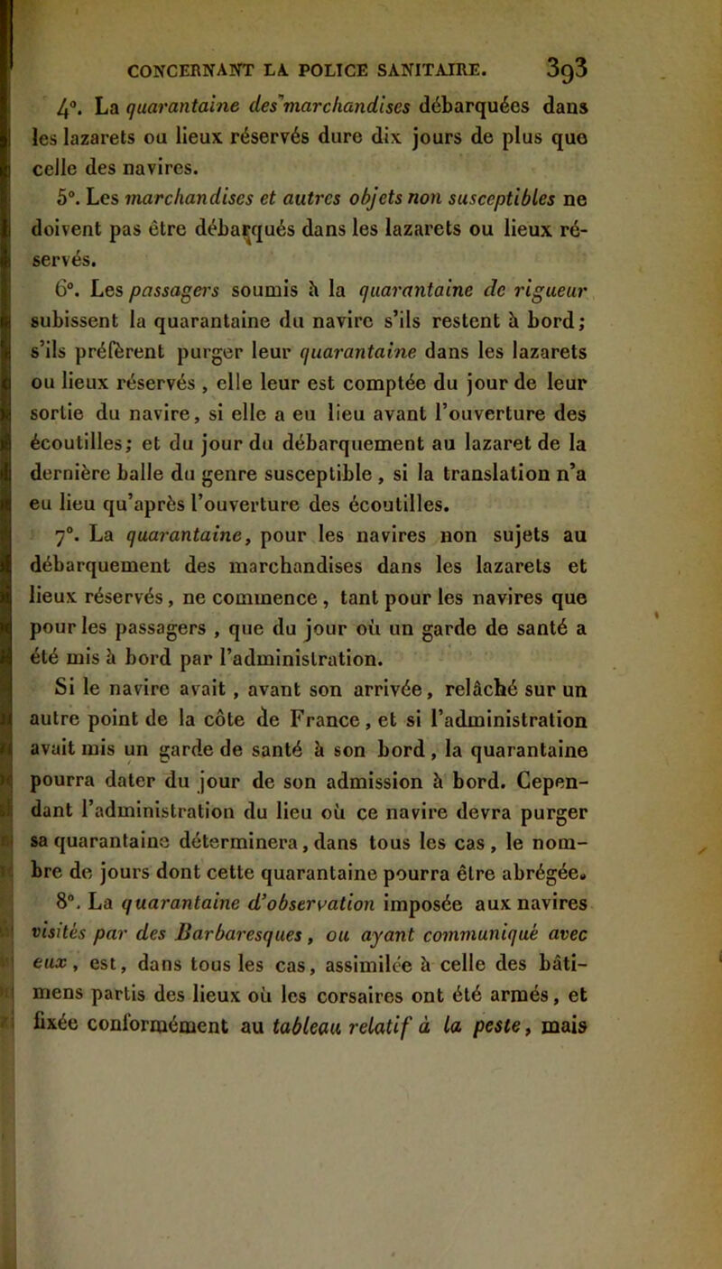 4®. La quarantaine des’marchandises débarquées dans les lazarets ou lieux réservés dure dix jours de plus que celle des navires. 5®. Les marchandises et autres objets non susceptibles ne doivent pas être débarqués dans les lazarets ou lieux ré- servés. 6®. Les passagers soumis h la quarantaine de rigueur subissent la quarantaine du navire s’ils restent h bord; s’ils préfèrent purger leur quarantaine dans les lazarets ou lieux réservés , elle leur est comptée du jour de leur sortie du navire, si elle a eu lieu avant l’ouverture des écoutilles; et du jour du débarquement au lazaret de la dernière balle du genre susceptible , si la translation n’a eu lieu qu’après l’ouverture des écoutilles. 7®. La quarantaine, pour les navires non sujets au débarquement des marchandises dans les lazarets et lieux réservés, ne commence, tant pour les navires que pour les passagers , que du jour où un garde de santé a été mis à bord par l’administration. Si le navire avait, avant son arrivée, relâché sur un autre point de la côte de France, et si l’administration avait mis un garde de santé à son bord , la quarantaine pourra dater du jour de son admission à bord. Cepen- dant l’administration du lieu où ce navire devra purger sa quarantaine déterminera, dans tous les cas , le nom- bre de jours dont cette quarantaine pourra être abrégée» 8®. La quarantaine d’observation imposée aux navires visités par des Barbaresques, ou ayant communiqué avec eux, est, dans tous les cas, assimilée à celle des bâti- mens partis des lieux où les corsaires ont été armés, et fixée conformément au tableau relatif à la peste, mais