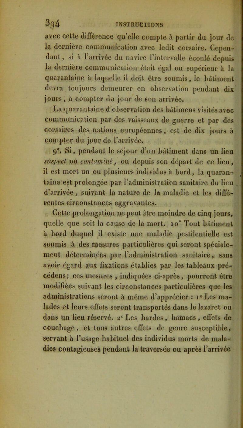avec celte différence qu’elle compte à partir du jour de la dernière communication avec ledit corsaire. Cepen- dant, si h l’arrivée du navire l’intervalle écoulé depuis la dernière communication était égal ou supérieur à la quayanlaine à laquelle il doit cire soumis, le Lâlimenl devra toujours demeurer en observation pendant dix jours, à compter du jour de son arrivée. La quarantaine d’observalion des bâtimens visités avec communication par des vaisseaux de guerre et par des corsaires des nations européennes, est de dix jours à compter du jour de l’arrivée. 9% Si, pendant le séjour d’un bâtiment dans un lieu suspect ou contaminé, ou depuis sou départ de ce lieu, il est mort un ou plusieurs individus à bord, la quaran- taine est prolongée par l’adminislratiOn sanitaire du lieu d’arrivée, suivant la nature de la maladie et les diffé- rentes circonstances aggravantes. Celte prolongation ne peut être moindre de cinq jours, quelle que soit la cause de la mort. io° Tout bâtiment à bord duquel il existe une maladie pestilentielle est soumis à des mesures particulières qui seront spéciale- ment déterminées par l’administration sanitaire, sans avoir égard aux fixations établies par les tableaux pré- cédens; ces mesures , indiquées ci-après, pourront être modifiées suivant les circonstances particulières que les administrations seront à même d’apprécier : i°Les ma- lades et leurs effets seront transportés dans le lazaret ou dans un lieu réservé. 2° Les hardes , hamacs , effets de couchage, et tous autres effets de genre susceptible, servant à l’usage habituel des individus morts de mala- dies contagieuses pendant la traversée ou après l’arrivée