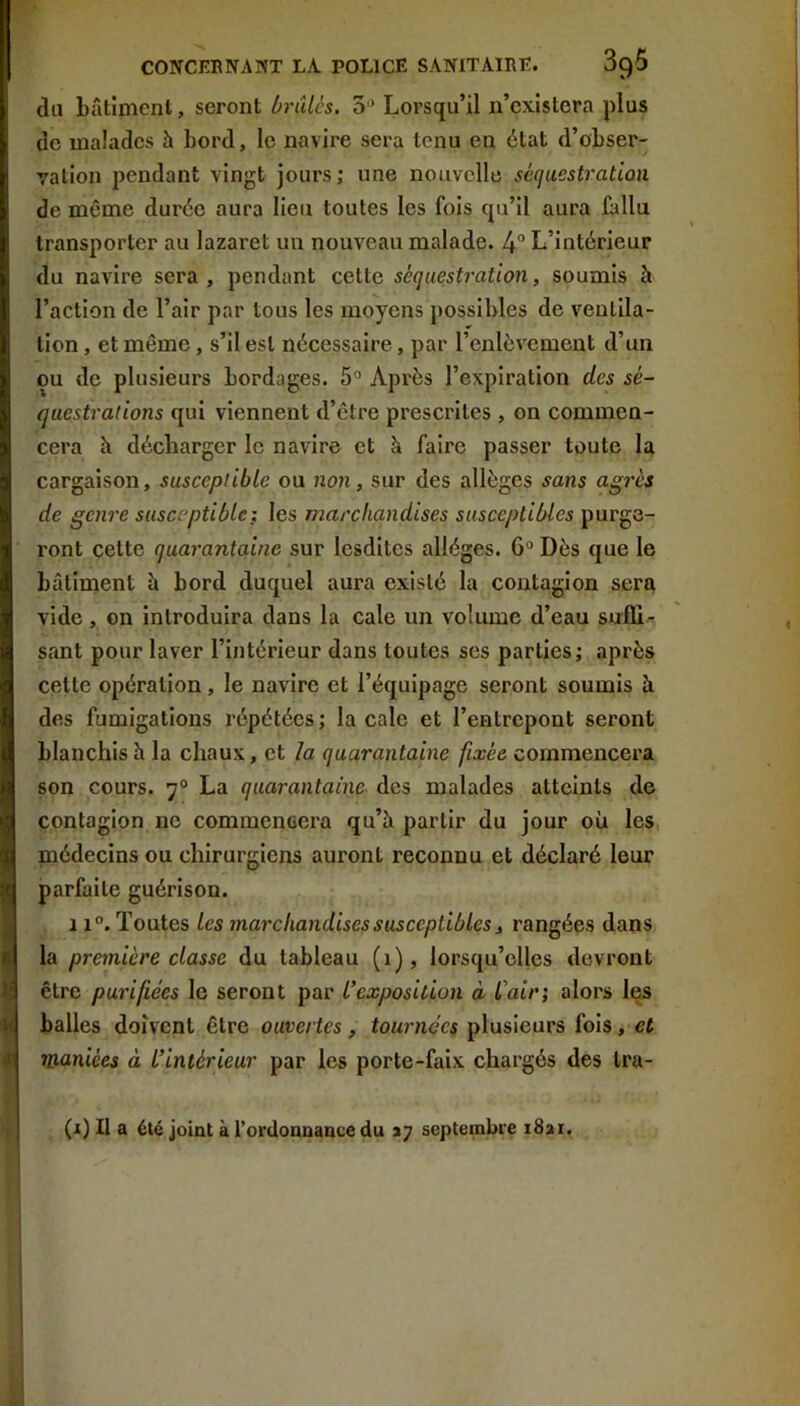 du bâtiment, seront brûles. 3'’ Lorsqu’il n’cxIstera plus de malades à bord, le navire sera tenu en état d’obser- vation pendant vingt jours; une nouvelle séquestration de même durée aura lieu toutes les fois qu’il aura fallu transporter au lazaret un nouveau malade. 4° L’intérieur du navire sera, pendant cette séquestration, soumis à l’action de l’air par tous les moyens possibles de ventila- tion , et même, s’il est nécessaire, par l’enlèvement d’un ou de plusieurs bordages. 5° Après l’expiration des sé- questrations qui viennent d’être prescrites, on commen- cera h décharger le navire et à faire passer toute la cargaison, susceptible ou non, sur des allèges sans agrès de genre susceptible} les marchandises susceptibles purge- ront cette quarantaine sur lesdites allèges. 6“ Dès que le bâtiment è bord duquel aura existé la contagion sera vide, on introduira dans la cale un volume d’eau suffi- sant pour laver l’intérieur dans toutes ses parties; après cette opération, le navire et l’équipage seront soumis à des fumigations répétées ; la cale et l’entrepont seront blanchis à la chaux, et la quarantaine fixée commencera son cours. 7° La quarantaine des malades atteints de contagion ne commencera qu’à partir du jour où les médecins ou chirurgiens auront reconnu et déclaré leur parfaite guérison. 11°. Toutes les marchandises susceptibles, rangées dans la première classe du tableau (1), lorsqu’elles devront être purifiées le seront par L’exposition à L'air; alors les balles doivent être ouvertes, tournées plusieurs fols, et maniées à L’intérieur par les porte-faix chargés des Ira- (i) Il a été joint à l’ordonnance du J7 septembre i8ai.