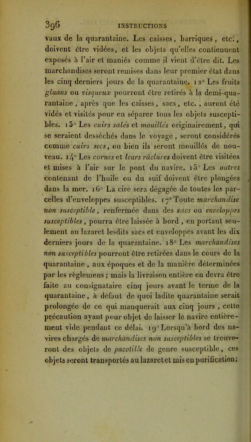 vaux de la quarantaine. Les caisses, barriques, etc!, doivent être vidées, et les objets qu’elles contiennent exposés h l’air et maniés comme il vient d’être dit. Les marchandises seront remises dans leur premier état dans les cinq derniers jours de la quarantaine. 12° Les fruits gluans ou visqueux pourront être retirés h la demi-qua- rantaine , après que les caisses, sacs, etc., auront été vidés et visités pour en séparer tous les objets suscepti- bles. i3° Les cuirs salés et mouillés originairement, qui se seraient desséchés dans le voyage, seront considérés comme cuirs secs, ou bien ils seront mouillés de nou- veau. i4° Les cornes et leurs raclures doivent être visitées et mises à l’air sur le pont du navire. iS’Les outres contenant de l’huile ou du suif doivent être plongées dans la mer. 16° La cire sera dégagée de toutes les par- celles d’enveloppes susceptibles. 17® Toute marchandise non susceptible, renfermée dans des sacs ou enveloppes susceptibles, pourra être laissée à bord , en portant seu- lement au lazaret lesdits sacs et enveloppes avant les dix derniers jours de la quarantaine. 18° Les marchandises non susceptibles pourront être retirées dans le cours de la quarantaine , aux époques et de la manière déterminées par les règlemens ; mais la livraison entière en devra être faite au consignataire cinq jours avant le terme de la quarantaine, à défaut de quoi ladite quarantaine serait prolongée de ce qui manquerait aux cinq jours , cette précaution ayant pour objet de laisser le navire entière- ment vide pendant ce délai. 19 Lorsqu’à bord des na- vires chargés de marchandises non susceptibles se trouve- ront des objets de pacotille de genre susceptible, cos objets seront transportés au lazaret et mis en purification;