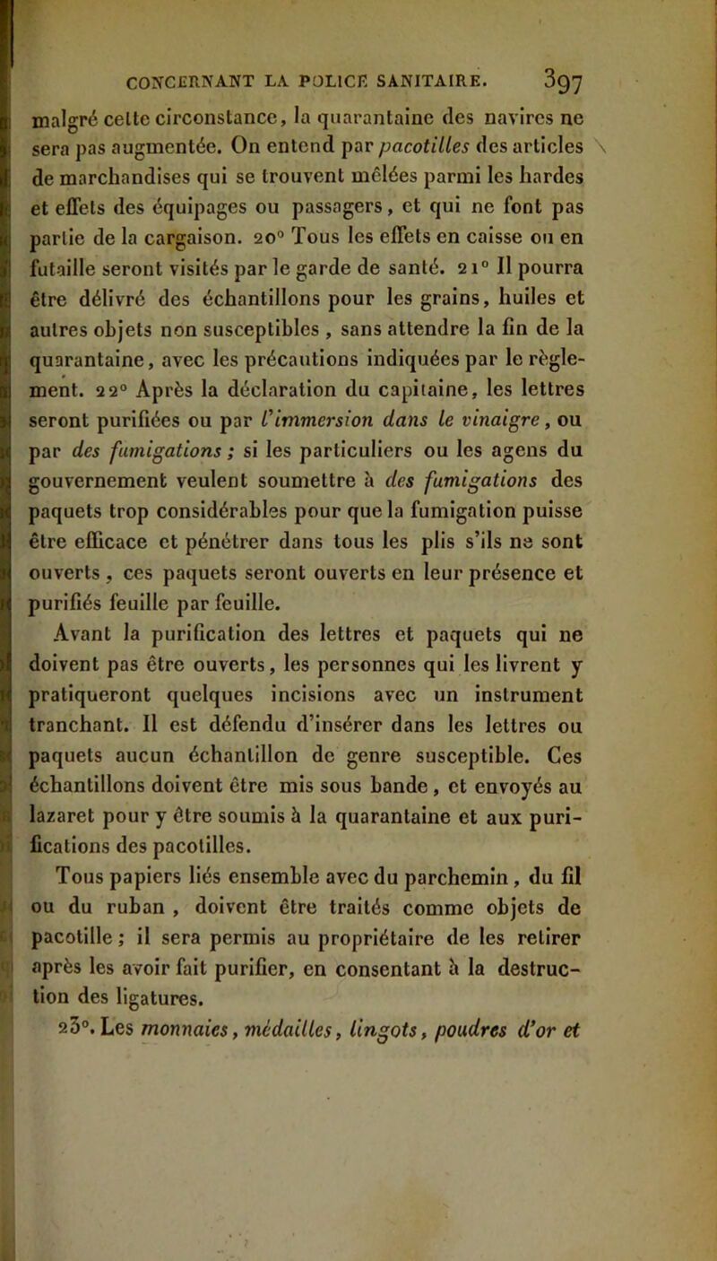 malgré celte circonstance, la quarantaine des navires ne sera pas augmentée. On entend par pacotilles des articles de marchandises qui se trouvent mêlées parmi les hardes et effets des équipages ou passagers, et qui ne font pas partie de la cargaison. 20“ Tous les effets en caisse on en futaille seront visités par le garde de santé. 2Il pourra être délivré des échantillons pour les grains, huiles et autres objets non susceptibles , sans attendre la fin de la quarantaine, avec les précautions indiquées par le règle- ment. 22° Après la déclaration du capitaine, les lettres seront purifiées ou par Cimmersion dans le vinaigre, ou par des fumigations ; si les particuliers ou les agens du gouvernement veulent soumettre à des fumigations des paquets trop considérables pour que la fumigation puisse être efficace et pénétrer dans tous les plis s’ils ne sont ouverts, ces paquets seront ouverts en leur présence et purifiés feuille par feuille. Avant la purification des lettres et paquets qui ne doivent pas être ouverts, les personnes qui les livrent y pratiqueront quelques incisions avec un instrument tranchant. Il est défendu d’insérer dans les lettres ou paquets aucun échantillon de genre susceptible. Ces échantillons doivent être mis sous bande, et envoyés au lazaret pour y être soumis à la quarantaine et aux puri- fications des pacotilles. Tous papiers liés ensemble avec du parchemin, du fil ou du ruban , doivent être traités comme objets de pacotille ; il sera permis au propriétaire de les retirer après les avoir fait purifier, en consentant h la destruc- tion des ligatures. 25°.Les monnaies, médailles, lingots, poudres d'or et