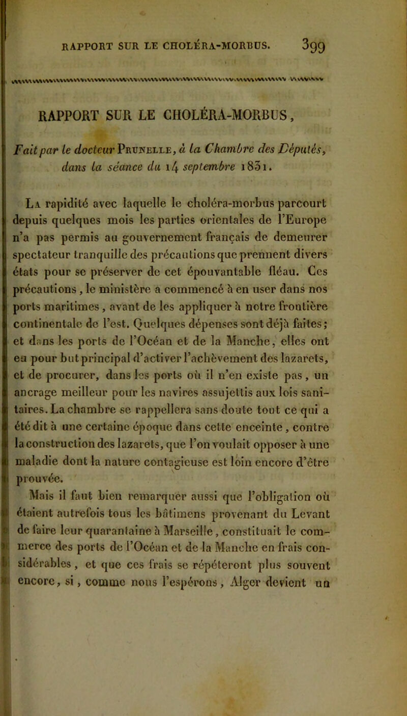 RAPPORT SUR LE CHOLÉRA-MORBDS. SqQ W\aVV\V\%V\%V\\V%%V\>vVi%W\.'VVVWv\Vv\>\\\V%\V\'VvVVVW>.V\\.\V«WvV%V%»\S^VWV\\ VWWVWVV RAPPORT SUR LE CHOLÉRA-MORBUS, Fait par le <iocfeur Prunelle, à la Chambre des Féputés, dans la séance du i4 septembre i83i. La rapidité avec laquelle le choléra-morbus parcourt depuis quelques mois les parties orientales de l’Europe n’a pas permis au gouvernement français de demeurer spectateur tranquille des précautions que prennent divers états pour se préserver de cet épouvantable fléau. Ces précautions, le ministère a commencé h en user dans nos ports maritimes, avant de les appliquer îi notre frontière continentale de l’est. Quelques dépenses sont déjà faites; et d.ins les ports de l’Océan et de la Manche, elles ont eu pour but principal d’activer l’achèvement des lazarets, et de procurer, dans les ports où il n’en existe pas, un ancrage meilleur pour les navires assujettis aux lois sani- taires. La chambre se rappellera sans doute tout ce qui a été dit h une certaine époque dans cette enceinte, contre la construction des lazarets, que l’on voulait opposer à une maladie dont la nature contagieuse est loin encore d’être prouvée. Mais il faut bien remarquer aussi que l’obligation où ! étaient autrefois tous les bâtimens provenant du Levant ^ de faire leur quarantaine h Marseille, constituait le corn- ai merce des ports de l’Océan et de la Manche en frais con- sidérables, et que ces frais se répéteront plus souvent %■ encore, si, comme nous l’espérons, Alger devient un
