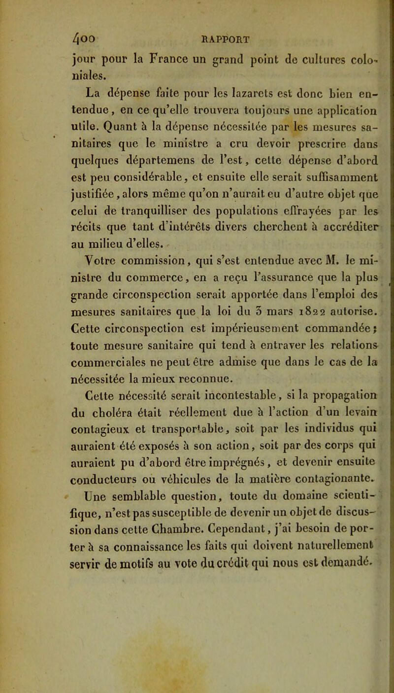 jour pour la France un grand point de cultures colo' niales. La dépense faite pour les lazarets est donc bien en- tendue, en ce qu’elle trouvera toujours une application utile. Quant à la dépense nécessitée par les mesures sa- nitaires que le ministre a cru devoir prescrire dans quelques départemens de l’est, cette dépense d’abord est peu considérable, et ensuite elle serait suffisamment justifiée, alors même qu’on n’aurait eu d’autre objet que celui de tranquilliser des populations effrayées par les récits que tant d’intérêts divers cherchent à accréditer au milieu d’elles. Votre commission, qui s’est entendue avec M. le mi- nistre du commerce, en a reçu l’assurance que la plus grande circonspection serait apportée dans l’emploi des mesures sanitaires que la loi du 3 mars 1822 autorise. Cette circonspection est impérieusement commandée j toute mesure sanitaire qui tend à entraver les relations commerciales ne peut être admise que dans le cas de la nécessitée la mieux reconnue. Cette nécessité serait incontestable, si la propagation du choléra était réellement due à l’action d’un levain contagieux et transportable, soit par les individus qui auraient été exposés h son action, soit par des corps qui auraient pu d’abord être imprégnés, et devenir ensuite conducteurs ou véhicules de la matière contagionante. f| Une semblable question, toute du domaine scienti- h fique, n’est pas susceptible de devenir un objet de discus- sion dans cette Chambre. Cependant, j’ai besoin de por- ter à sa connaissance les faits qui doivent naturellement i servir de motifs au vote du crédit qui nous est demandé.