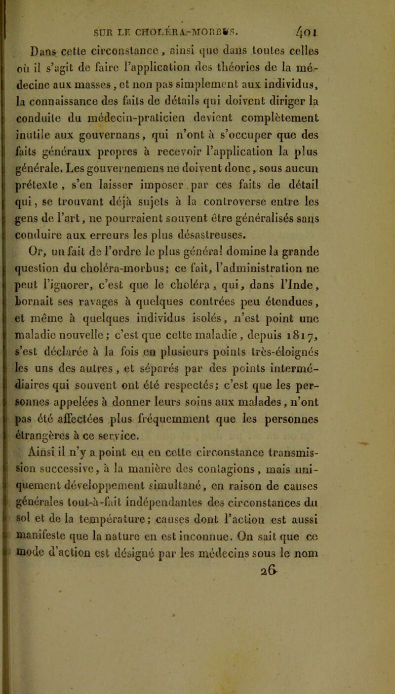 SDR LF. CHOLFRA.-MOnC»S. /jOl Dans cette circonstance, ainsi i]ue dans toutes celles où il s’agit de faire l’application des théories de la mé- decine aux. masses, et non pas simplement aux individus, la connaissance des faits de détails qui doivent diriger la conduite du médecin-praticien devient complètement inutile aux gouvernans, qui n’ont à s’occuper que des faits généraux propres à recevoir l’application la plus générale. Les gouvernemens ne doivent donc, sous aucun prétexte , s’en laisser imposer. par ces faits de détail qui, se trouvant déjà sujets à la controverse entre les gens de l’art, ne pourraient souvent être généralisés sans conduire aux erreurs les plus désastreuses. Or, un fait de l’ordre le plus général domine la grande question du clioléra-morbus; ce fait, l’administration ne peut l’ignorer, c’est que le choléra, qui, dans l’Inde, bornait ses ravages à quelques contrées peu étendues, et même à quelques individus isolés, n’est point une maladie nouvelle; c’est que cette maladie, depuis 1817, s’est déclarée à la fois en plusieurs points très-éloignés les uns des autres , et séparés par des points intermé- diaires qui souvent ont été respectés; c’est que les per- sonnes appelées à donner leui's soins aux malades, n’ont pas été affectées plus fréquemment que les personnes étrangères à ce service. Ainsi il n’y a point eu en cette circonstance transmis- sion successive, h la manière des contagions, mais uni- quement développement simultané, en raison de causes générales tout-à-fait indépendantes des circonstances du sol et de la température; causes dont l’action est aussi manifeste que la nature en est Inconnue. On sait que ce mode d’action est désigné par les médecins sous le nom 2S