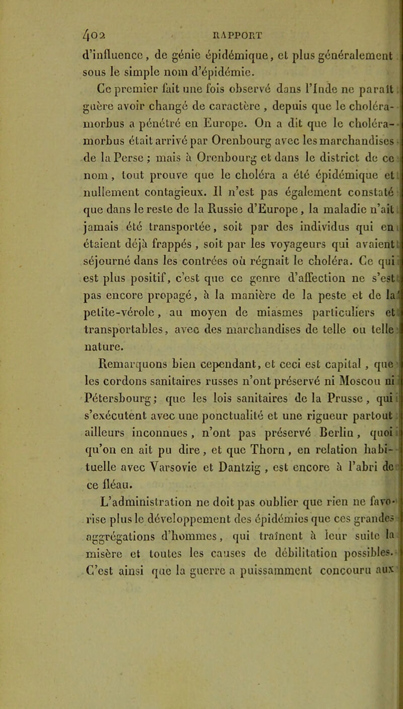 d’iuflucncc, de génie épidémique, el plus généralement sous le simple nom d’épidémie. Ce premier fait une fois observé dans l’Inde ne paraît guère avoir changé de caractère , depuis que le clioléra- morbus a pénétré en Europe. On a dit que le choléra- morbus était arrivé par Orenbourg avec les marchandises de la Perse ; mais h Orenbourg et dans le district de ce - nom, tout prouve que le choléra a été épidémique et nullement contagieux. Il n’est pas également constaté j que dans le reste de la Russie d’Europe, la maladie n’ait j jamais été transportée, soit par des individus qui eui étaient déjà frappés , soit par les voyageurs qui avaient: séjourné dans les contrées où régnait le choléra. Ce qui est plus positif, c’est que ce genre d’alFection ne s’est pas encore propagé, à la manière de la peste et de la! petite-vérole, au moyen de miasmes particuliers et transportables, avec des marchandises de telle ou telle nature. ; Remarquons bien cependant, et ceci est capital, que i les cordons sanitaires russes n’ont préservé ni Moscou ni ' Pétersbourg ; que les lois sanitaires de la Prusse, qui ij s’exécutent avec une ponctualité et une rigueur partout ; ailleurs inconnues , n’ont pas préservé Berlin, quoi 1 qu’on en ait pu dire, et que Thorn, en relation habi- tuelle avec Varsovie et Dantzig , est encore à l’abri de ce fléau. L’administration no doit pas oublier que rien ne favo- rise plus le développement des épidémies que ces grandes aggrégations d’hommes, qui traînent à leur suite la misère et toutes les causes de débilitation possibles. C’est ainsi que la guerre a puissamment concouru aux
