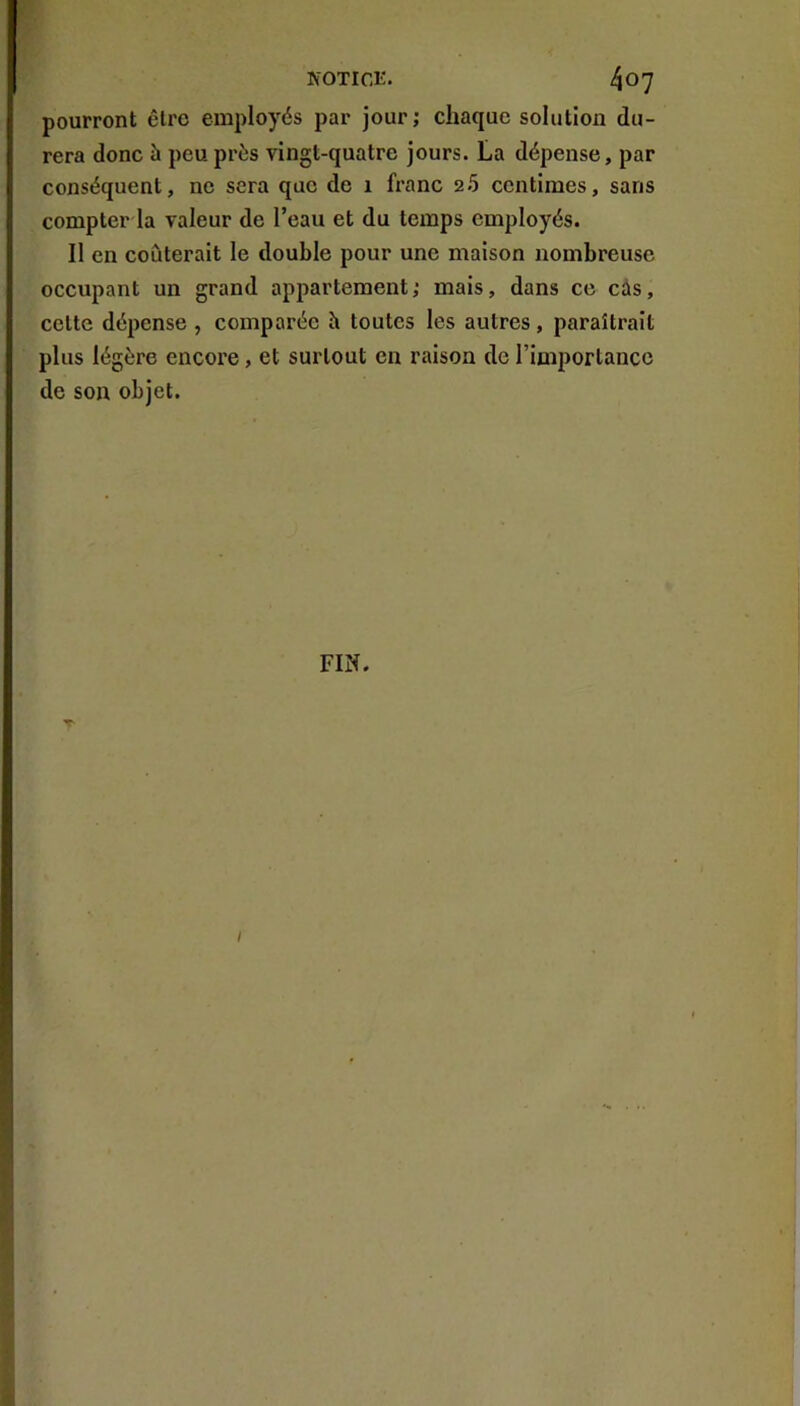 pourront être employés par jour; chaque solution du- rera donc à peu près vingt-quatre jours. La dépense, par conséquent, ne sera que de 1 franc 2.5 centimes, sans compter la valeur de l’eau et du temps employés. Il en coûterait le double pour une maison nombreuse occupant un grand appartement; mais, dans ce câs, cette dépense , comparée h toutes les autres, paraîtrait plus légère encore, et surtout en raison de l’importance de son objet. FIN