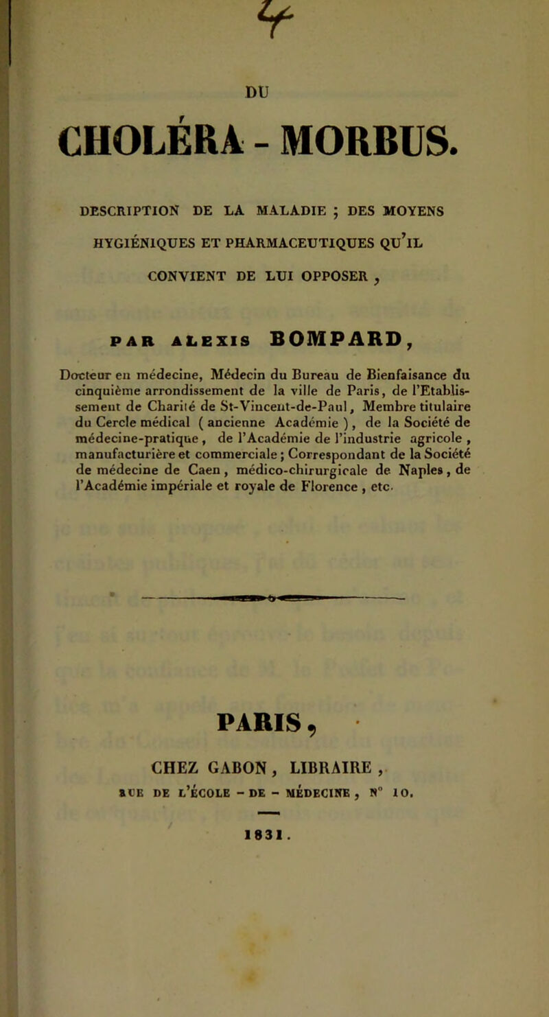 CHOLERA - MORBUS. DESCRIPTION DE LA MALADIE ; DES MOYENS HYGIÉNIQUES ET PHARMACEUTIQUES QU’iL CONVIENT DE LUI OPPOSER , PAR ALEXIS BOMPARD, Docteur en médecine, Médecin du Bureau de Bienfaisance du cinquième arrondissement de la ville de Paris, de l’Etablis- sement de Charité de St-Viucent-de-PauI, Membre titulaire du Cercle médical ( ancienne Académie ), de la Société de médecine-pratique , de l’Académie de l’industrie agricole , manufacturière et commerciale ; Correspondant de la Société de médecine de Caen , médico-chirurgicale de Naples , de l’Académie impériale et royale de Florence , etc. PARIS 9 CHEZ GABON, LIBRAIRE, aVB DE l’école - DE - MÉDECIItE , N 10.