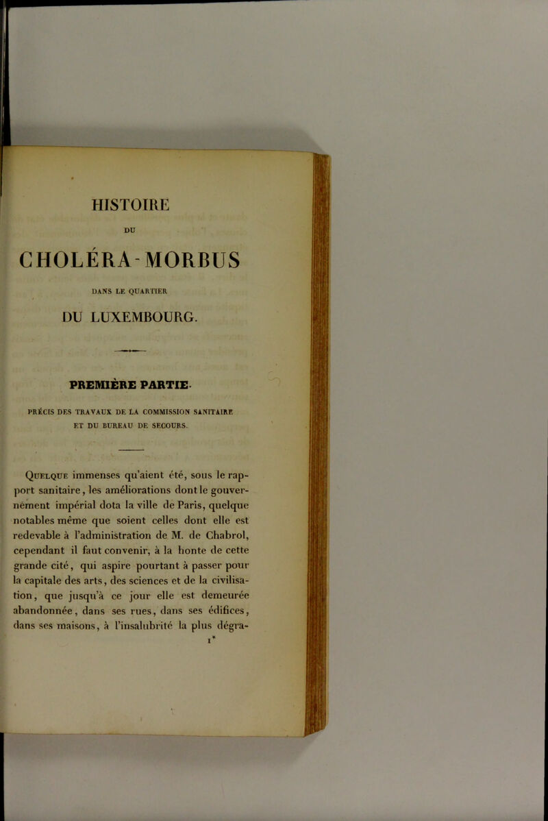 CHOLÉRA MORBUS DANS LE QUARTIER DU LUXEMBOURG. PREMIÈRE PARTIE. PRÉCIS DES TRAVAUX DE LA COMMISSION SANITAIRE ET DU BUREAU DE SECOURS. Quelque immenses qu’aient été, sous le rap- port sanitaire, les améliorations dont le gouver- nément impérial dota la ville de Paris, quelque notables même que soient celles dont elle est redevable à l’administration de M. de Chabrol, cependant il faut convenir, à la honte de cette grande cité, qui aspire pourtant à passer pour la capitale des arts, des sciences et de la civilisa- tion, que jusqu’à ce jour elle est demeurée abandonnée, dans ses rues, dans ses édifices, dans ses maisons, à l’insalubrité la plus dégra-