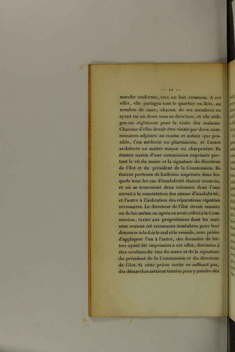 marche uniforme, vers un but commun. A cet §1’ 1 et où se trouvaient deux colonnes dont l’une servait à la constatation des causes d’insalubrité, ou de lui-méme ou après en avoir référé à la Com- mission , écrire aux propriétaires dont les mai- sons avaient été reconnues insalubres pour leur dénoncer à-la-fois le mal et le remède, avec prière * d’appliquer l’un à l’autre, des formules de let- j|: très ayant été imprimées à cet effet, destinées à i être revêtues du visa du maire et de la signature a du président de la Commission et du directeur P de l’îlot. vSi cette prière écrite ne suffisait pas, des démarches seraient-tentées pour y joindre des étaient porteurs de bulletins imprimés dans les- quels tous les cas d’insalubrité étaient énoncés. et l’autre à l’indication des réparations réputées ; nécessaires. Le directeur de l’îlot devait ensuite