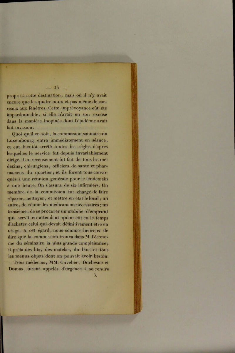 propre à cette destination, mais où il n’y avait encore que les quatre murs et pas même de car- reaux aux fenêtres. Cette imprévoyance eût été impardonnable, si elle n’avait eu son excuse dans la manière inopinée dont l’épidémie avait fait invasion. Quoi qu’il en soit, la commission sanitaire du Luxembourg entra immédiatement en séance, et eut bientôt arrêté toutes les règles d’après lesquelles le service fut depuis invariablement dirigé. Un recensement fut fait de tous les mé- decins, chirurgiens, officiers de santé et phar- maciens du quartier; et ils furent tous convo- qués à une réunion générale pour le lendemain à une heure. On s’assura de six infirmiers. Un membre de la commission fut chargé de faire réparer, nettoyer, et mettre en état le local ; un autre, de réunir les médicamens nécessaires ; un troisième, de se procurer un mobilier d’emprunt qui servît en attendant qu’on eût eu le temps d’acheter celui qui devait définitivement être en usage. A cet égard, nous sommes heureux de dire que la commission trouva dans M. l’écono- me du séminaire la plus grande complaisance ; il prêta des lits, des matelas, du bois et tous les menus objets dont on pouvait avoir besoin. Trois médecins, MM. Cuvelier, Duchesne et Dumas, furent appelés d’urgence à se rendre 3.
