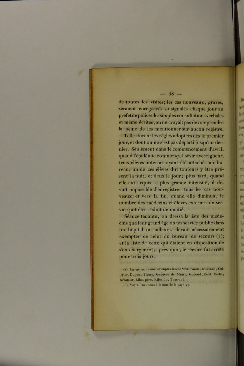de toutes les visites; les cas nouveaux, graves, seraient enregistrés et signalés chaque jour au préfet de police; les simples consultations verbales et même écrites, on ne croyait pas devoir prendre la peine de les mentionner sur aucun registre. Telles furent les règles adoptées dès le premier jour, et dont on ne s’est pas départi jusqu’au der- nier. Seulement dans le commencement d’avril, quand l’épidémie commença à sévir avec rigueur, trois élèves internes ayant été attachés au bu- reau, un de ces élèves dut toujours y être pré- sent la nuit, et deux le jour; plus tard, quand elle eut acquis sa plus grande intensité, il »le- vint impossible d’enregistrer tous les cas nou- veaux; et vers la fin, quand elle diminua, le nombre des médecins et élèves externes de ser- vice put être réduit de moitié. Séance tenante, on dressa la liste des méde- cins que leur grand âge ou un service public dans un hôpital ou ailleurs, devait nécessairement exempter de celui du bureau de secours (i); et la liste de ceux qui étaient en disposition de s’en charger (2), après quoi, le service fut arrêté pour trois jours. (i) Les médecins ainsi exemples furent MM. Baron , Bonillaud, Cul- lerier, Dupuis, Fleury, Guéneau de Mussy, Guérard, Petit, Portai, Récamier, Ribcs père, Kibes fils. Tisserand. (•i) Voyez leurs noms à la note de la paye 49-
