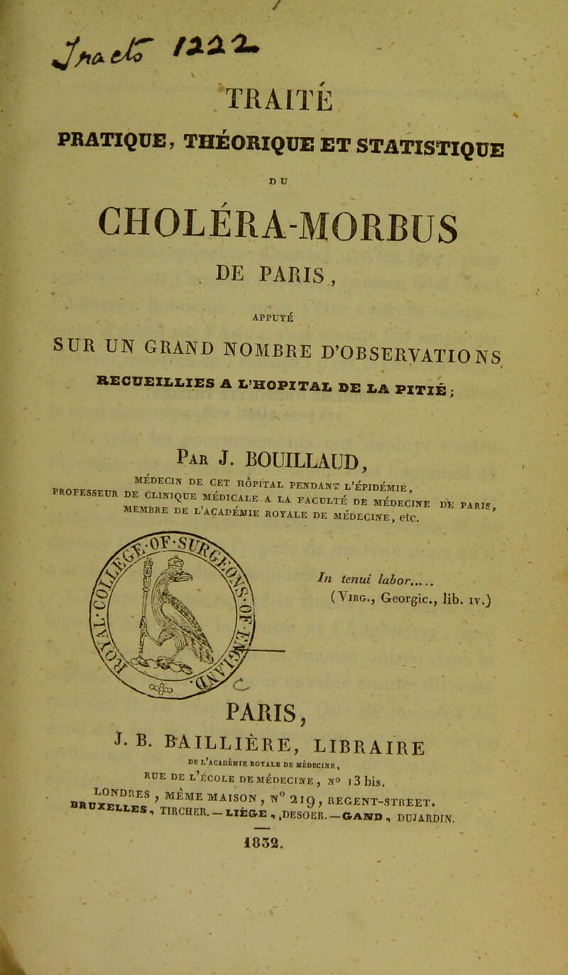 / \ .'TRAITÉ PRATIQUE; THEORIQUE ET STATISTIQUE D ü CHOLÉRA-MORBüS . DE PARIS, T APPÜTJÊ SUR UN GRAND NOMBRE D’OBSERVATIONS RECU£ZI.I,IES a L’HOPITAI, de EA pxtib • Par J. BOUILLAUD, 7 professfitp hôpital pendant l’épidémie, professedr de clinique medicale a la faculté de médecine de paric membre de l’académie rotale de médecine, etc. ' J- B. B-AILLIÈRE, LIBRAIRE ®K L ACloilffB lOTALB DE MÉDBClIfB , RUE DE l’école DE MÉDECINE , N“ l3bis. maison, n” 2IQ, REGENT-STHEET. 1 TïRCUF,R._i,ïêg.E , ,DES0ER. —GABID , D0JARDIN. 1852.