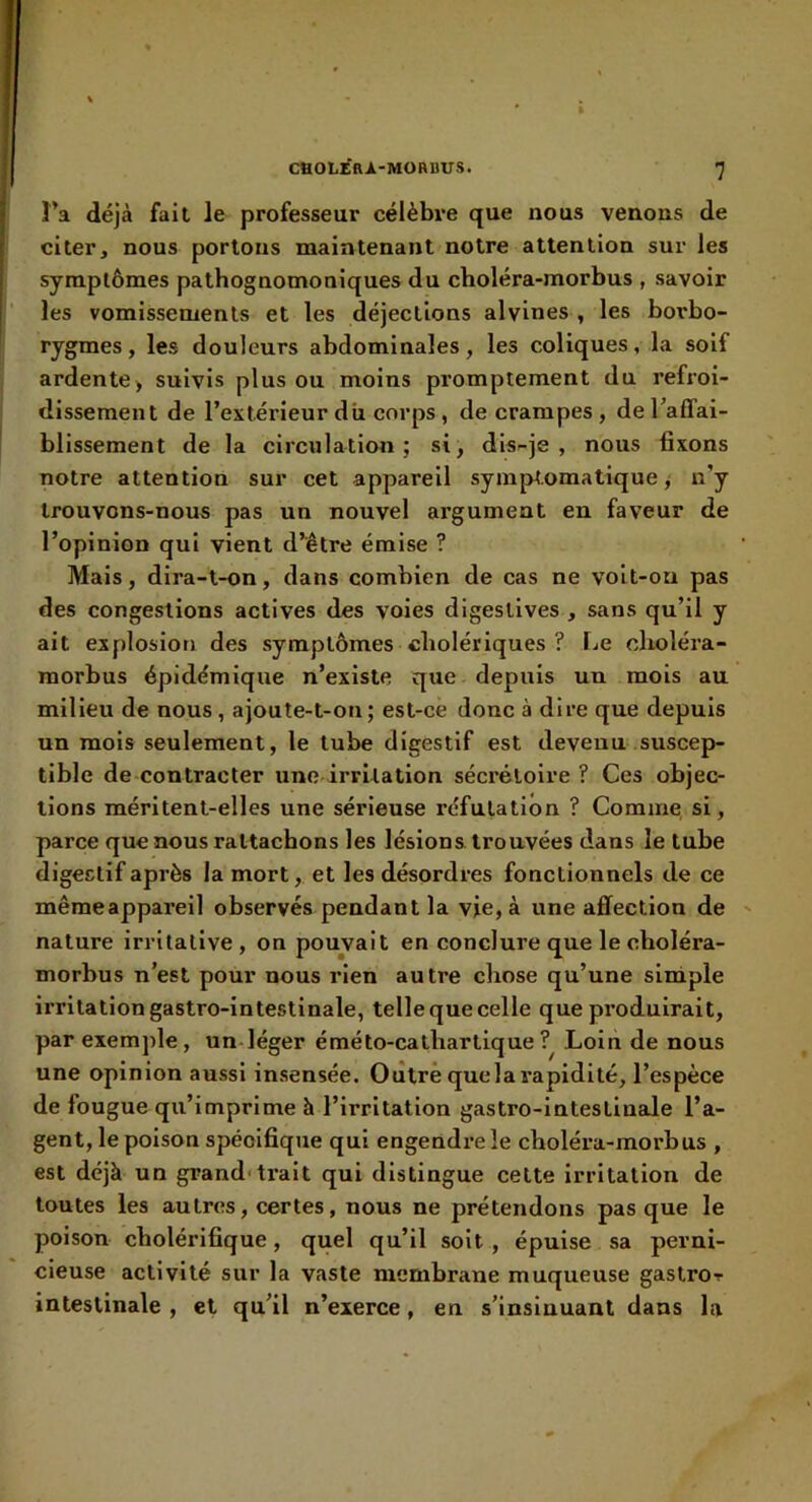 î’a déjà fait le professeur célèbre que nous venons de citer, nous portons maintenant notre attention sur les symptômes pathognomoniques du choléra-morbus , savoir les vomissements et les déjections alvlnes , les borbo- rygmes, les douleurs abdominales, les coliques, la soif ardente> suivis plus ou moins promptement du refroi- dissement de l’extérieur dii corps , de crampes , de raffai- blissement de la circulation; si, dis-je, nous fixons notre attention sur cet appareil sym|>t.omatlque j n’y trouvons-nous pas un nouvel argument en faveur de l’opinion qui vient d’être émise ? Mais, dira-t-on, dans combien de cas ne voit-on pas des congestions actives des voles digestives , sans qu’il y ait explosion des symptômes cholériques ? Le choléra- morbus épidémique n’existe que depuis un mois au milieu de nous , ajoute-t-on; est-ce donc à dire que depuis un mois seulement, le tube digestif est devenu suscep- tible de contracter une irritation sécrétoire ? Ces objec- tions méritent-elles une sérieuse réfutation ? Comme si, parce que nous rattachons les lésions, trouvées dans le tube digestif après la mort, et les désordres fonctionnels de ce mêmeappareil observés pendant la vie, à une affection de nature irritative, on pouvait en conclure que le choléra- morbus n’est pour nous rien autre chose qu’une siniple irritation gastro-intestinale, tellequecelle que produirait, par exemple, un léger éméto-cathartiqueLoin de nous une opinion aussi insensée. Oiîtrè que la rapidité, l’espèce de fougue qu’imprime à l’irritation gastro-intestinale l’a- gent, le poison spécifique qui engendre le choléra-morbus , est déjà un grand* ti’ait qui distingue cette irritation de toutes les autres, certes, nous ne prétendons pas que le poison cholérifique, quel qu’il soit , épuise sa perni- cieuse activité sur la vaste membrane muqueuse gastror intestinale , et qu’il n’exerce, en s’insinuant dans la