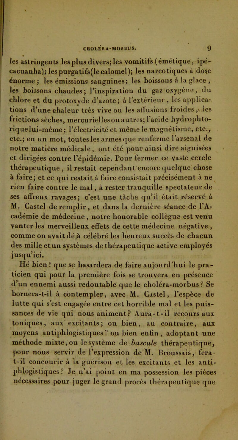 les aslriugents les plus divers; les vomitifs (émétique, ipé- cacuanlia): lespurgatifs(lecalomel); les narcotiques à do^e énorme ; les émissions sanguines; les boissons à la glace , les boissons chaudes; rinspiratlon du gaz oxygène, du chlore et du protoxyde d’azote; à lextérieur , les applica- tions d’une chaleur très vive ou les affusions froides ,\ les frictions sèches, mercuriel les ou autres; l’acide hydrophto- riquelui-même; l’électricité et même le magnétisme, etc., etc.; en un mot, toutes les armes que renferme l’arsenal de notre matière médicale, ont été pour ainsi dire aiguisées et dirigées contre l’épidémie. Pour fermer ce vaste cercle thérapeutique, il restait cependant encox’e quelque chose à faire; et ce qui restait à faire consistait précisément à ne^ rien faire contre le mal, à rester ti’anquille spectateur de ses affreux i*avages; c’est une tâche qu’il était réservé à M. Castel de remplir, et dans la dernière séance de l’A- cadémie de médecine, notre honorable collègue est venu vanter les merveilleux effets de cette médecine négative , comme on avait déjà célébré les heureux succès de chacun des mille etun systèmes de thérapeutique active employés jusqu’ici. Hé bien î que se hasardera de faire aujourd’hui le pra- ticien qui pour la première fois se trouvera en présence d’un ennemi aussi l’edoutable que le choléra-morbus ? Se bornera-t-il à contempler, avec M. Castel, l’espèce de lutte qui s’est engagée entre cet horrible mal et les puis- sances de vie qui nous animent? Aura-t-il l'ecours aux toniques, aux excitants ; ou bien, au contraire, aux moyens antiphlogistiques? o.u bien euûn , adoptant une méthode mixte, ou le système de bascule thérapeutique, pour nous servir de l’expression de M. Broussais, fera- t-il concourir à la guérison et les excitants et les anti- phlogistiques? Je n’ai point en ma possession les pièces nécessaires pour juger le grand procès thérapeutique que