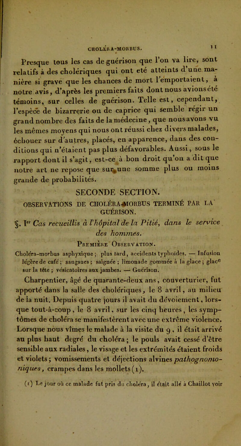 CHOLKBA-MOBBUS. ’* Presque tous les cas de guérison que l’on va lire, sont l'elalifs à des cholériques qui ont été atteints d une ma- nière si grave que les chances de mort 1 emportaient, a notre avis, d’après les premiers faits dont nous avions été témoins, sur celles de guérison. Telle est, cependant, l’espèce de bizarrerie ou de caprice qui semble régir un grand nombre des faits de la médecine, que nous avons vu les mêmes moyens qui nous ont réussi chez divers malades, échouer sur d’autres, placés, en apparence, dans des con- ditions qui n’élaient pas plus défavorables. Aussi, sous le rapport dont il s’agit, est-ce à bon droit qu on a dit que notre art ne repose que sunnune somme plus ou moins grande de probabilités. SECONDE SECTION. OBSERVATIONS DE CHOLÉRA^klORBUS TERMINÉ PAR LA' GUÉRISON. §. I*' Cas recueillis à l'hôpital de la Pitié, dans le sermce des hommes. Première Observation. Choléra-morbus asphyxique; plus tard, accidents typhoïdes. — Infusion le'gèrede café'; sangsues; saigne'e ; limonade gommée à la glace; glac^ sur la tète ; vésicatoires aux jambes. — Guérison. Charpentier, âgé de quarante-deux ans, couverturier, fut apporté dans la salle des cholériques, le 8 avril, au milieu de la nuit. Depuis quatre jours il avait du dévoienrienl, lors- que tout-à-coup , le 8 avril, sur les cinq heures , les symp- tômes de choléra se manifestèrent avec une extrême violence. Lorsque nous vîmes le malade à la visite du 9 , il était arrivé au plus haut degré du choléra ; le pouls avait cessé d’être sensible aux radiales, le visage et les extrémités étaient froids et violets ; vomissements et déjections alvines pathognomo- niques, crampes dans les mollets (1). (t) Le jour où cc malade fut pris du choléra, il était allé à Chaillot voir