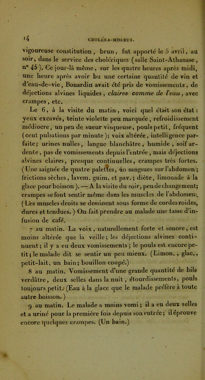 caoLjiaA-MOhBus. vigoureuse constitution , brun , fut apporté le 5 avril, au soir, dans le service des cholériques (salle Salnt-Athanase, n® 45 ). Ge jour-là même , sur les quatre heures après midi, une heure après avoir bu une certaine quantité de vin et d^eau-de-vie, Bonardin avait été pris de vomissements, de déjections alvines liquides , claires comme de Feau, avec crampes, etc. ' Le 6, à la visite du matin, voici quel était son état : yeux excavés, teinte violette peu marquée , refroidissement médiocre, un peu de, sueur visqueuse, pouls petit, fréquent (cent pulsations par minute); voix altérée, intelligence par- faite; urines nulles, langue blanchâtre, humide , soif ar- dente , pas de vomissements depuis l’entrée , mais déjections alvines claires, presque continuelles, crampes très fortes. (Une saignée de quatre paletl^es, 4o sangsues sur l’abdomen; frictions sèches, lavem. gulm. et pav.; diète, limonade à la glace pour boisson ).—A la visite du soir, peudechangement; crampes se font sentir même dans les muscles de l’abdomen*. (L*es muscles droits se dessinent sous forme de cordes roldes, dures et tendues. ) On fait prendre au malade une tasse d’in- fusion de café. 7 au matin. La voix, naturellement forte et sonore, est moins altérée que la veille; les déjections alvines conti- nuent; il y a eu deux vomissements ; le pouls est encore pe- tit; le malade dit se sentir un peu mieux. (Limon. , glac., petit-lait, un bain; bouillon coupé.) 8 au matin. Vomissement d’une grande quantité de bile verdâtre, deux selles dans la nuit , étourdissements, pouls toujours petit.* (Eau à la glace que le malade préfère à toute autre boisson. ) Q au matin. Le malade a moins vomi; il a eu deux selles et a uriné pour la première fois depuis son entrée; iléprouve encore'quelques crampes. (Un bain.)