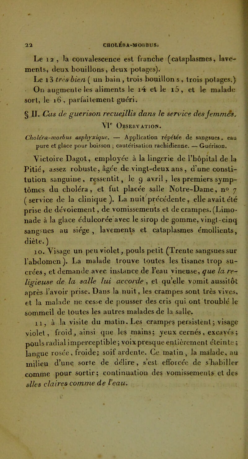 Le 12 , la convalescence est franche (cataplasmes, lave- ments, deux bouillons, deux potages). Le i3 très bien ( un bain, trois bouillon s , trois potages.) On augmente les aliments le i4 et le i5, et le malade sort, le i6, parfaitement gu(5ri. § ir. Cas de guérison recueillis dans le service desfemmâs. VI® Observation. Chole'ra-morbus asphyxique. — Application répétée de sangsues, eau pure et glace pour boisson ; cautérisation rachidienne. — Gue'rison. Victoire Dagot, employée à la lingerie de l’hôpital de la Pitié, assez robuste, âgée de vingt-deux ans, d’une consti- tution sanguine, ressentit, le 9 avril, les premiers symp- tômes du choléra, et fut placée salle Notre-Dame, n<> 7 (service de la clinique). La nuit précédente, elle avait été prise de dévoiement, de vomissements et de crampes. (Limo- nade à la glace édulcorée'avec le sirop de gomme, vingt-cinq sangsues au siège , lavements et cataplasmes émollients, diète.) 10. Visage un peu violet, pouls petit (Trente sangsues sur l'abdomen ). La malade trouve toutes les tisanes trop su- crées, et demande avec instance de l’eau vineuse, que la re- ligieuse de la salle lui accorde, et qu’elle vomit aussitôt après l’avoir prise. Dans la nuit, les crampes sont très vives, et la malade ne cesse de pousser des cris qui ont troublé le sommeil de toutes les autres malades de la salle. 11, à la visite du matin. Les crampes persistent ; visage violet, froid, ainsi que les mains; yeux cernés, excavés ; pouls radial imperceptible ; voix presque entièrement éteinte ; langue rosée, froide; soif ardente. Ce matin, la malade, au milieu d’une sorte de délire, s’csl efforcée de s'habiller comme pour sortir; continuation des vomissements et des slles cia ire» comme d e l’eau.