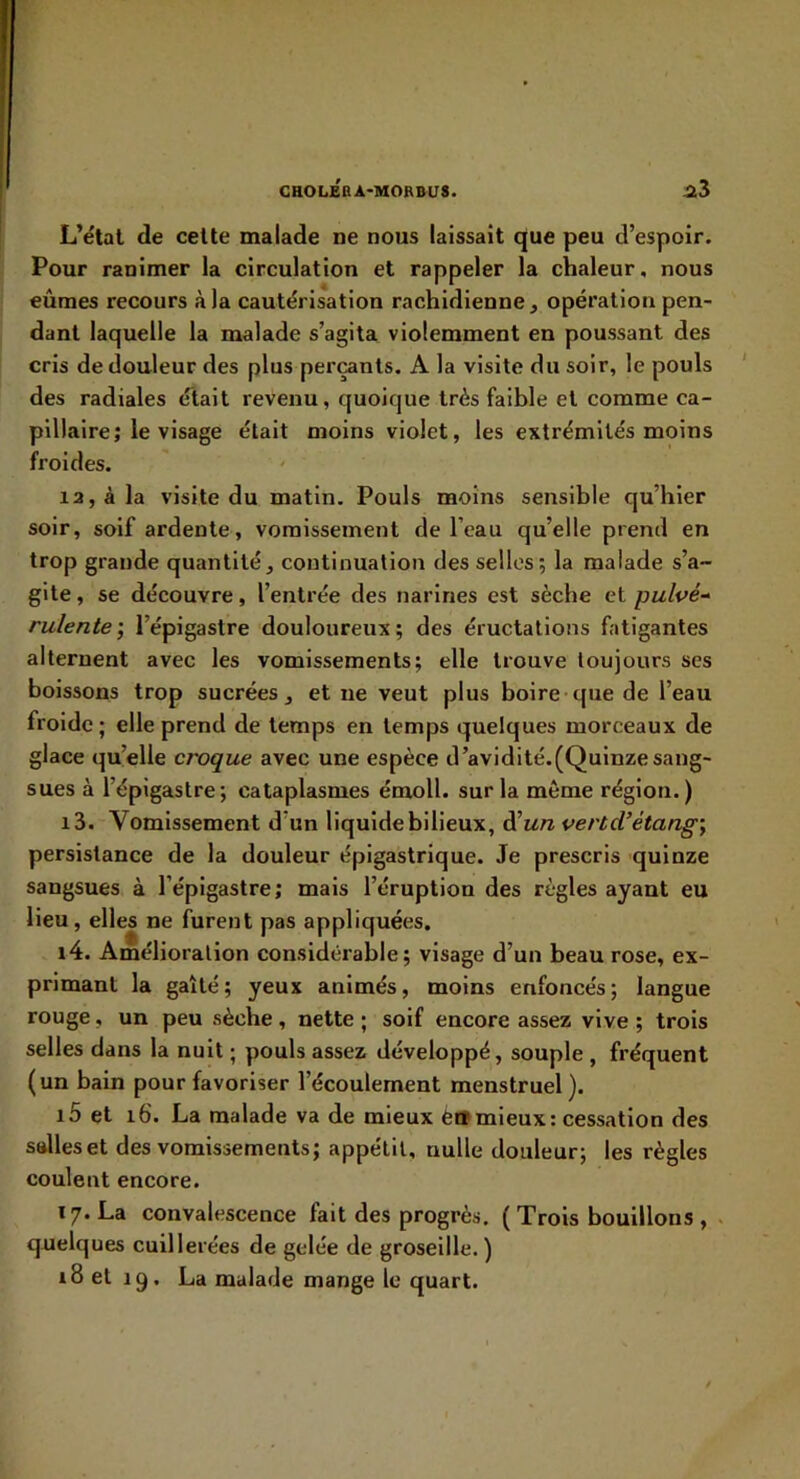 L’étal de celte malade ne nous laissait que peu d’espoir. Pour ranimer la circulation et rappeler la chaleur, nous eûmes recours à la cautérisation rachidienne, opération pen- dant laquelle la malade s’agita violemment en poussant des cris de douleur des plus perçants. A la visite du soir, le pouls des radiales était revenu, quoique très faible et comme ca- pillaire; le visage était moins violet, les extrémités moins froides. la, à la visite du matin. Pouls moins sensible qu’hier soir, soif ardente, vomissement de l’eau qu’elle prend en trop grande quantité, continuation des selles; la malade s’a- gite , se découvre, l’entrée des narines est sèche et pulvé- rulente’, l’épigastre douloureux; des éructations fatigantes alternent avec les vomissements; elle trouve toujours ses boissons trop sucrées, et ne veut plus boire que de l’eau froide; elle prend de temps en temps quelques morceaux de glace qu’elle croque avec une espèce d’avidité.(Quinzesang- sues à l’épigastre; cataplasmes émoll. sur la même région.) 13. Vomissement d’un liquide bilieux, d’iz/z vertd’étang’, persistance de la douleur épigastrique. Je prescris quinze sangsues à l’épigastre; mais l’éruption des règles ayant eu lieu, elles ne furent pas appliquées. 14. Amélioration considérable; visage d’un beau rose, ex- primant la gaîté; yeux animés, moins enfoncés; langue rouge, un peu sèche, nette ; soif encore assez vive ; trois selles dans la nuit ; pouls assez développé, souple , fréquent (un bain pour favoriser l’écoulement menstruel). i5 et i6. La malade va de mieux è»mieux: cessation des salles et des vomissements; appétit, nulle douleur; les règles coulent encore. 17. La convalescence fait des progrès. ( Trois bouillons , . quelques cuillerées de gelée de groseille. ) 18 et 19, La malade mange le quart.