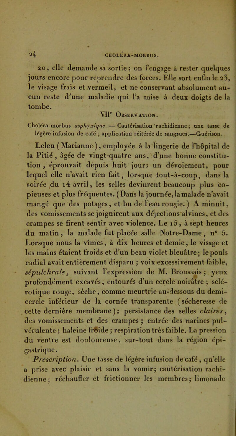 20, elle demande sa sortie; on l’engage à rester quelques jours encore pour reprendre des forces. Elle sort enCn le 23, le visage frais et vermeil, et ne conservant absolument au- cun reste d’une maladie qui l’a mise à deux doigts de la tombe. VU® Observation. Choléra-morbus asphyxique. — Caulérisalion 'rachidienne ; une tasse de légère infusion de café ; application réitérée de sangsues.—Guérison. Leleu (Marianne), employée à la lingerie de l’hôpital de la Pitié, âgée de vingt-quatre ans, d’une bonne constitu- tion , éprouvait depuis huit jourj un dévoiement, pour lequel elle n’avait rien fait, lorsque tout-à-coup, dans la soirée ,du i4 avril, les selles devinrent beaucoup plus co- pieuses et plus fréquentes. (Dans la journée, la malade n’avait mangé que des potages, et bu de l’ean rougie. ) A minuit, des vomissements se joignirent aux déjeclions'alvines, et des crampes se firent sentir avec violence. Le i5, à sept heures du matin, la malade fut placée salle Notre-Dame, n° 5. Lorsque nous la vîmes, à dix heures et demie, le visage et les mains étaient froids et d’un beau violet bleuâtre; le pouls radial avait entièrement disparu ; voix excessivement faible, sépulchrale, suivant l’expression de M. Broussais; yeux profondément excavés, entourés d’un cercle noirâtre ; sclé- rotique rouge, sèche, comme meurtrie au-dessous du demi- cercle inférieur de la cornée transparente (sécheresse de cette dernière membrane); persistance des selles claires, des vomissements et des crampes ; entrée des narines pul- vérulente ; haleine frfiide ; respiration très faible. La pression du ventre est douloureuse, sur-tout dans la région épi- gastrique. Prescription. Une tasse de légère infusion de café, qu’elle a prise avec plaisir et sans la vomir; cautérisation rachi- dienne; réchauffer et frictionner les membres; limonade