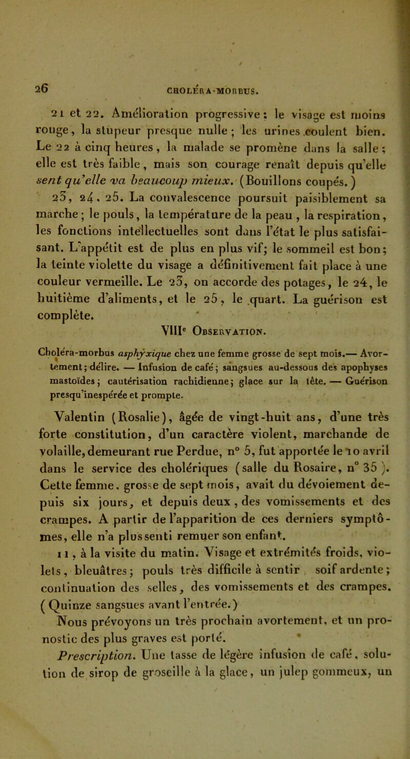 21 et 22. Amélioration progressive; le visage est moins rouge, la stupeur presque nulle; les urines coulent bien. Le 22 à cinq heures, la malade se promène dans la salle; elle est très faible, mais son courage renaît depuis qu’elle sent qu’elle va heaueoup mieux. (Bouillons coupés.) 25, 24- 2Ô. La convalescence poursuit paisiblement sa marche; le pouls, la température de la peau , la respiration, les fonctions intéllectuelles sont dans l’état le plus satisfai- sant. L'appétit est de plus en plus vif; le sommeil est bon; la teinte violette du visage a définitivement fait place à une couleur vermeille. Le 23, on accorde des potages, le 24, le huitième d’aliments, et le 2Ô, le .quart. La guérison est complète. VIII® Observation. Cboléra-morbus asphyxique chez une femme grosse de sept mois.— Avor- tement ; délire. — Infasiou de café; sangsues au-dessous des apophyses mastoïdes ; cautérisation rachidienne ; glace sur la tète. — Guérbon presqu’inespérée et prompte. Valentin (Rosalie), âgée de vingt-huit ans, d’une très forte constitution, d’un caractère violent, marchande de volaille, demeurant rue Perdue, n 5, fut apportée le*io avril dans le service des cholériques (salle du Rosaire, n° 35 ). Cette femme, grosse de sept mois, avait du dévoiement de- puis six jours, et depuis deux, des vomissements et des crampes. A partir de l’apparition de ces derniers symptô- mes, elle n’a plussentl remuer son enfant. 11, à la visite du matin. Visage et extrémités froids, vio- lels, bleuâtres; pouls très difficile à sentir soif ardente ; continuation des .selles, des vomissements et des crampes. ( Quinze sangsues avant l’entrée.) Nous prévoyons un très prochain avortement, et un pro- nostic des plus graves est porté. * Prescription. Une tasse de légère infusion de café, solu- tion de sirop de groseille à la glace, un julep gommeux, un