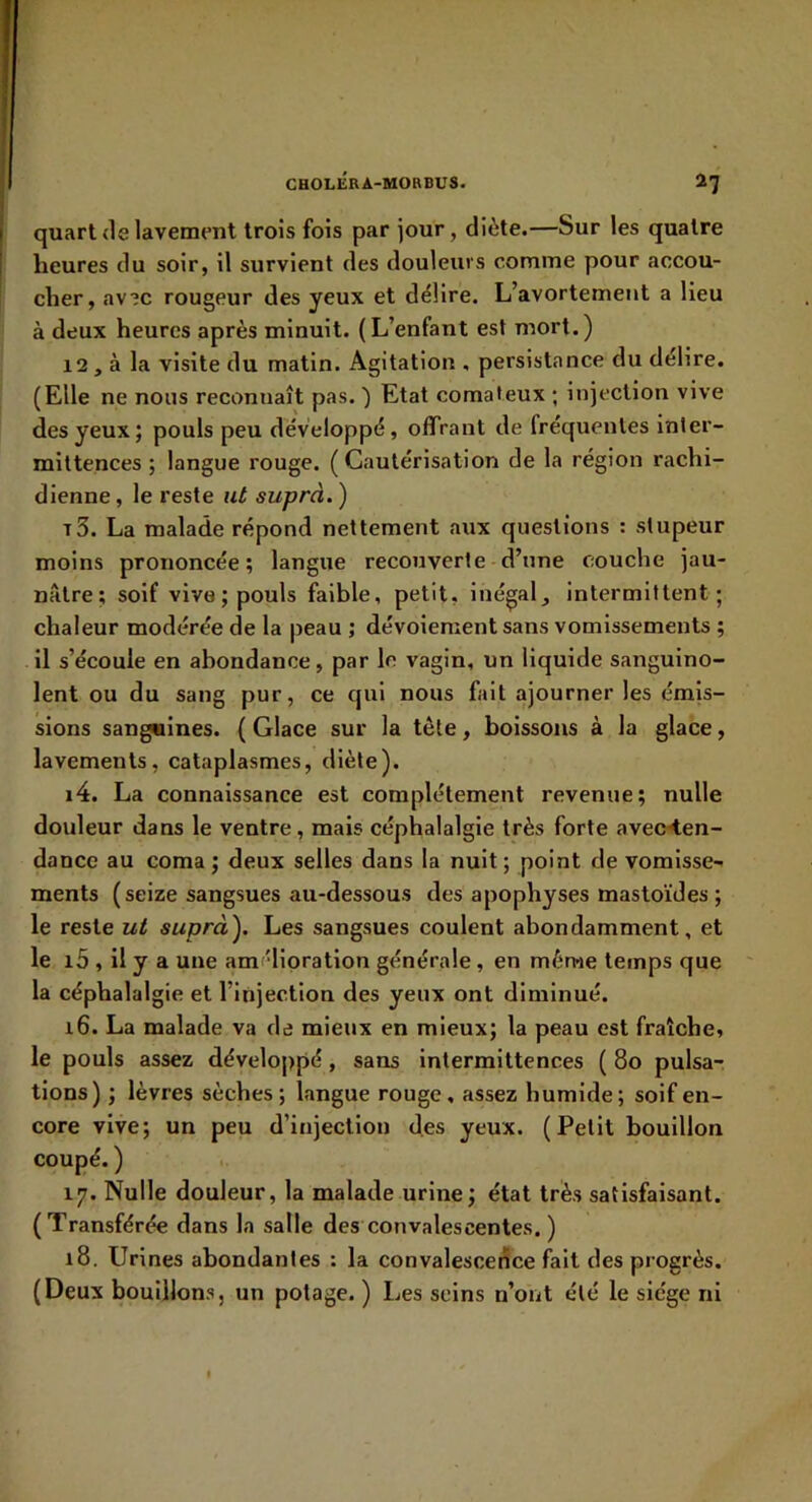 quart (le lavement trois fois par jour, diète.—Sur les quatre heures du soir, il survient des douleurs comme pour accou- cher, av?c rougeur des yeux et délire. L’avortement a lieu à deux heures après minuit. (L’enfant est mort.) 12, à la visite du matin. Agitation , persistance du délire. (Elle ne nous reconnaît pas. ) Etat comateux ; injection vive des yeux; pouls peu développé, offrant de fréquentes inter- mittences ; langue rouge. (Cautérisation de la région rachi- dienne , le reste ut suprà. ) T3. La malade répond nettement aux questions : stupeur moins prononcée; langue recouverte d’une couche jau- nâtre; soif vive; pouls faible, petit, inégal^ intermittent; chaleur modérée de la jjeau ; dévoiement sans vomissements ; il s’écoule en abondance, par le vagin, un liquide sanguino- lent ou du sang pur, ce qui nous fait ajourner les émis- sions sanguines. ( Glace sur la tète, boissons à la glace, lavements, cataplasmes, diète). i4. La connaissance est complètement revenue; nulle douleur dans le ventre, mais céphalalgie très forte avec<en- dancc au coma ; deux selles dans la nuit ; point de vomisse- ments (seize sangsues au-dessous des apophyses mastoïdes ; le reste ut suprà^ Les sangsues coulent abondamment, et le i5 , il y a une amélioration générale, en même temps que la céphalalgie et l’injection des yeux ont diminué. 16. La malade va de mieux en mieux; la peau est fraîche, le pouls assez développé, sans Intermittences ( 80 pulsa- tions) ; lèvres sèches; langue rouge, assez humide; soif en- core vive; un peu d’injection d.es yeux. (Petit bouillon coupé. ) 17. Nulle douleur, la malade urine ; état très satisfaisant. (Transférée dans la salle des convalescentes. ) 18. Urines abondantes : la convalescence fait des progrès. (Deux bouillons, un potage. ) Les seins n’ont été le siège ni