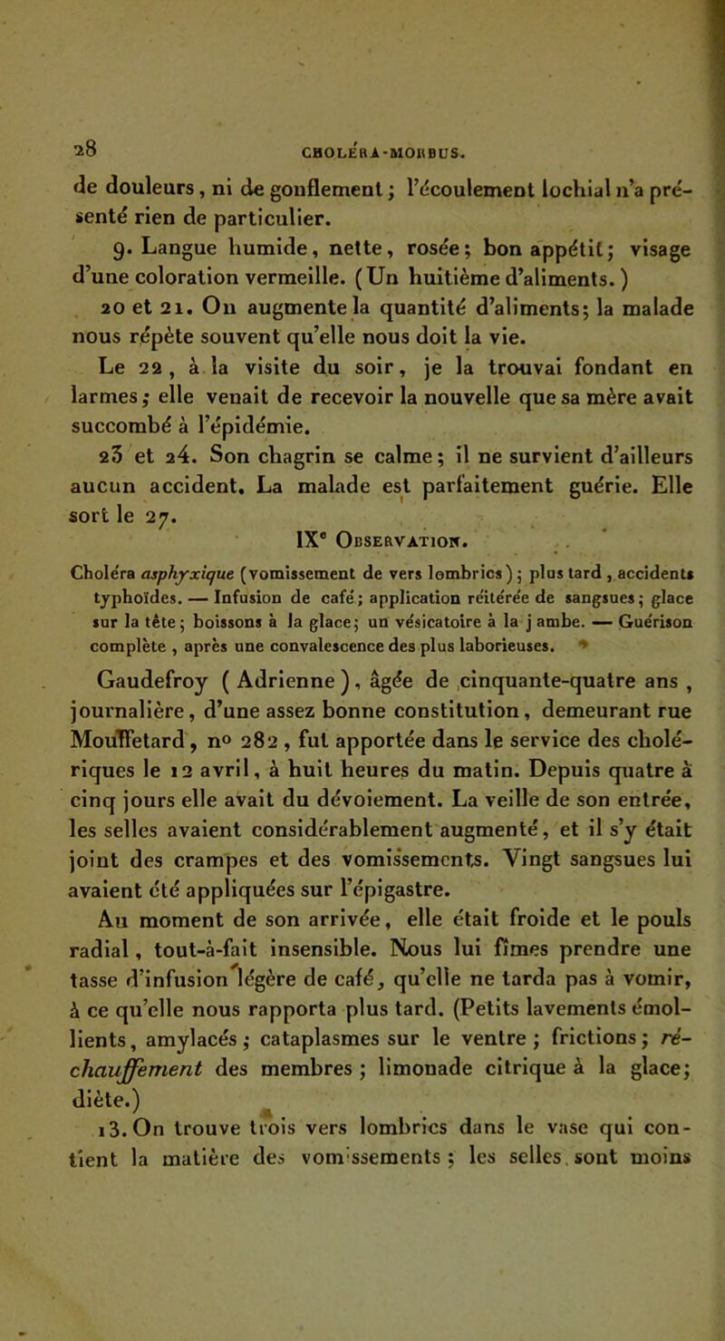 de douleurs, ni de gonflement ; l’cîcouiement lochial n’a pré- senté rien de particulier. 9. Langue humide, nette, rosée; bon appétit; visage d’une coloration vermeille. (Un huitième d’aliments. ) 20 et 21. On augmente la quantité d’aliments; la malade nous répète souvent qu’elle nous doit la vie. Le 22, à. la visite du soir, je la trouvai fondant en larmes; elle venait de recevoir la nouvelle que sa mère avait succombé à l’épidémie. 23 et 24. Son chagrin se calme; il ne survient d’ailleurs aucun accident, La mahide est parfaitement guérie. Elle sort le 27. IX® Observatiow. Choléra asphyxique (vomissement de vers lombrics) ; plus tard , accidents typhoïdes. — Infusion de café; application réitérée de sangsues; glace sur la tête; boissons à la glace; un vésicatoire à la j ambe. — Guérison complète , après une convalescence des plus laborieuses. ♦ Gaudefroy ( Adrlenne ), âgée de .cinquante-quatre ans , journalière, d’une assez bonne constitution, demeurant rue Mou'ïFetard, n» 282 , fut apportée dans le service des cholé- riques le 12 avril, à huit heures du matin. Depuis quatre à cinq jours elle avait du dévoiement. La veille de son entrée, les selles avaient considérablement augmenté, et il s’y était joint des crampes et des vomis'semcnts. Vingt sangsues lui avaient été appliquées sur l’épigastre. Au moment de son arrivée, elle était froide et le pouls radial, tout-à-fait insensible. Nous lui fîmes prendre une tasse d’infusion légère de café, qu’elle ne tarda pas à vomir, à ce qu’elle nous rapporta plus tard. (Petits lavements émol- lients , amylacés ; cataplasmes sur le ventre ; frictions ; ré- chauffement des membres; limonade citrique à la glace; diète.) ^ i3.0n trouve trois vers lombrics dans le vase qui con- tient la matière des vomissements; les selles, sont moins