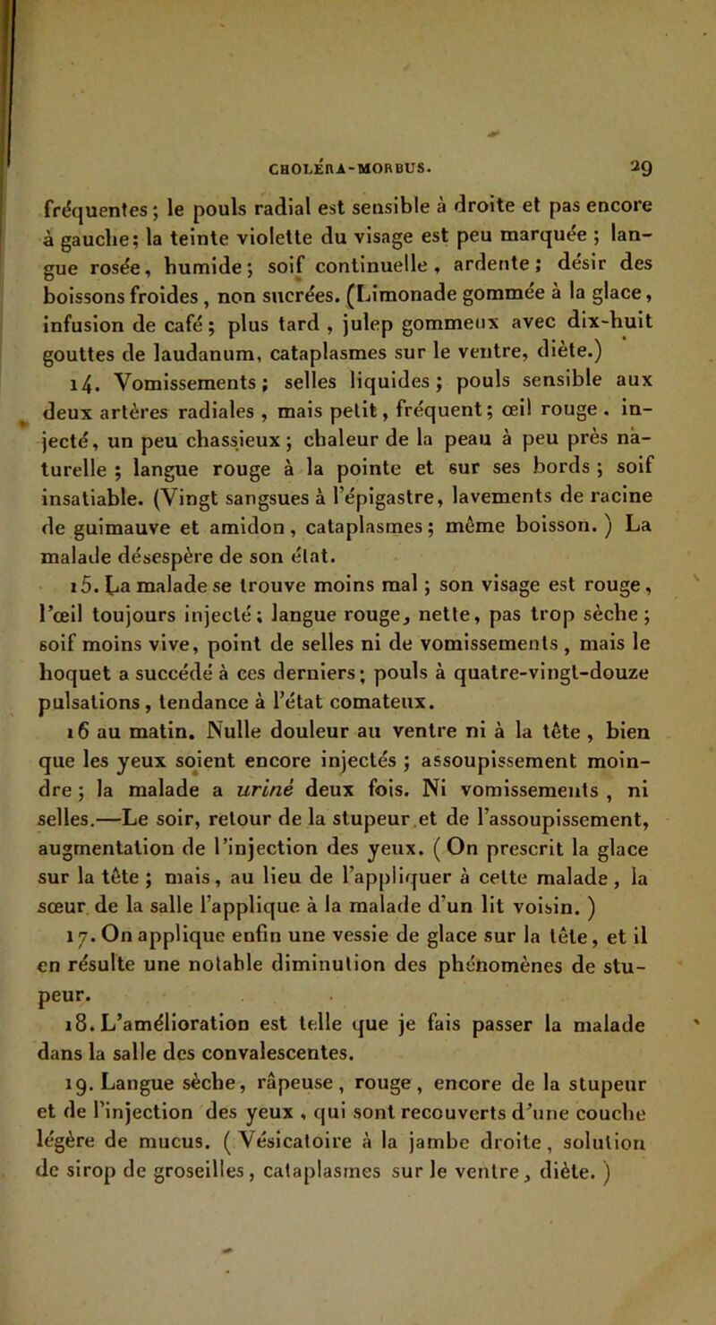 fréquentes ; le pouls radial est sensible à droite et pas encore à gauclie; la teinte violette du visage est peu marquée ; lan- gue rosée, humide; soif continuelle, ardente; désir des boissons froides , non sucrées. (I jimonade gommée à la glace, infusion de café ; plus tard , julep gommeux avec dix-huit gouttes de laudanum, cataplasmes sur le ventre, diète.) 14. Vomissements; selles liquides; pouls sensible aux ^ deux artères radiales , mais petit, fréquent ; œil rouge . in- jecté, un peu chassieux ; chaleur de la peau à peu près na- turelle ; langue rouge à la pointe et sur ses bords ; soif insatiable. (Vingt sangsues à l’épigastre, lavements de racine de guimauve et amidon, cataplasmes ; même boisson. ) La malade désespère de son état. 15. La malade se trouve moins mal ; son visage est rouge, l’œil toujours injecté; langue rouge, nette, pas trop sèche; soif moins vive, point de selles ni de vomissements , mais le hoquet a succédé à ces derniers; pouls à quatre-vingt-douze pulsations , tendance à l’état comateux. 16 au matin. Nulle douleur au ventre ni à la tête , bien que les yeux soient encore injectés ; assoupissement moin- dre ; la malade a uriné deux fois. Ni vomissements , ni selles.—Le soir, retour de la stupeur ,et de l’assoupissement, augmentation de l’injection des yeux. (On prescrit la glace sur la tête ; mais, au lieu de l’appliquer à cette malade, la sœur de la salle l’applique à la malade d’un lit voisin. ) 17. On applique enfin une vessie de glace sur la tête, et il en résulte une notable diminution des phénomènes de stu- peur. 18. L’amélioration est telle que je fais passer la malade dans la salle des convalescentes. 19. Langue sèche, râpeuse, rouge, encore de la stupeur et de l’injection des yeux , qui sont recouverts d’une couche légère de mucus. (Vésicatoire à la jambe droite, solution de sirop de groseilles, cataplasmes sur le ventre, diète. )