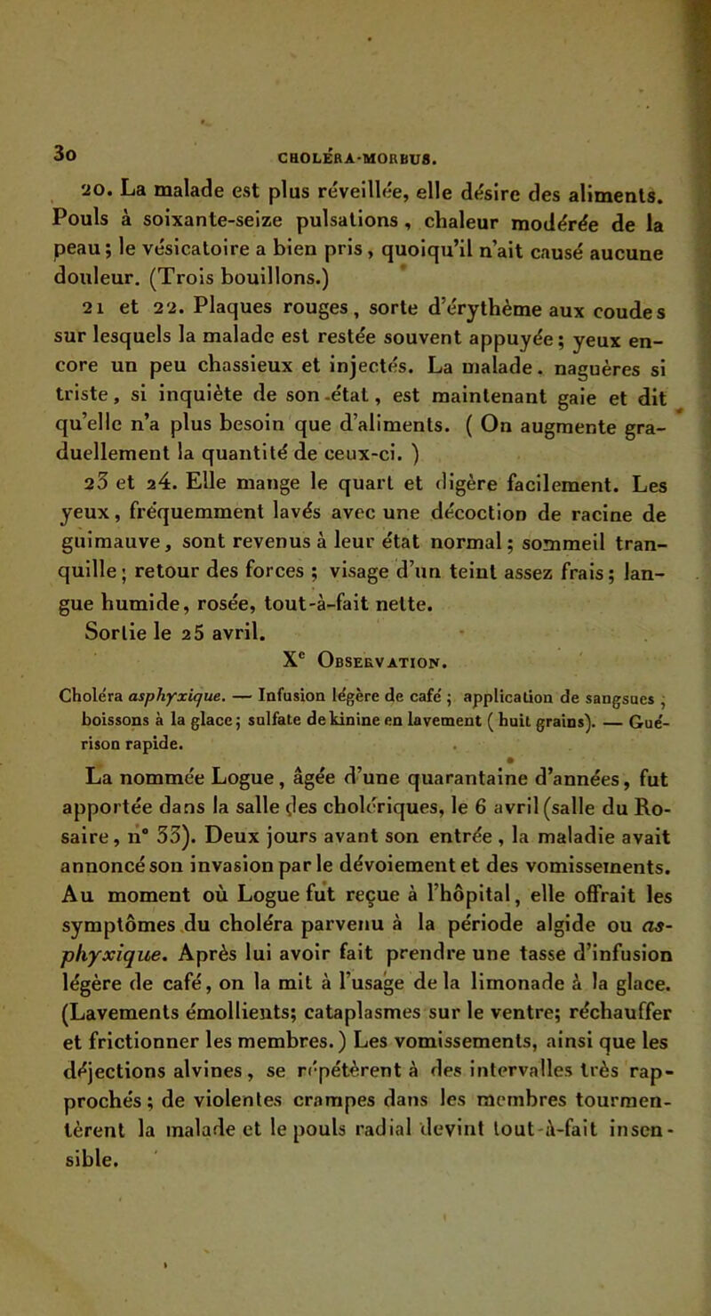 20. La malade est plus re'veillée, elle désire des aliments. Pouls à soixante-seize pulsations, chaleur modérée de la peau ; le vésicatoire a bien pris, quoiqu’il n’ait causé aucune douleur. (Trois bouillons.) 21 et 22. Plaques rouges, sorte d’érythème aux coudes sur lesquels la malade est restée souvent appuyée ; yeux en- core un peu chassieux et injectés. La malade, naguères si triste, si inquiète de son -état, est maintenant gaie et dit qu’elle n’a plus besoin que d’aliments. ( On augmente gra- duellement la quantité de ceux-ci. ) 23 et a4. Elle mange le quart et digère facilement. Les yeux, fréquemment lavés avec une décoction de racine de guimauve, sont revenus à leur état normal; sommeil tran- quille ; retour des forces ; visage d’un teint assez frais ; lan- gue humide, rosée, tout-à-fait nette. Sortie le 2 5 avril. X® OBSERVATIOIf. Choléra asphyxique. — Infusion légère de café ; application de sangsues ; boissons à la glace ; sulfate de kinine en lavement ( huit grains). — Gué- rison rapide. La nommée Logue, âgée d’une quarantaine d’années, fut apportée dans la salle çles cholériques, le 6 avril (salle du Ro- saire , n® 33). Deux jours avant son entrée , la maladie avait annoncé son invasion parle dévoiement et des vomissements. Au moment où Logue fut reçue à l’hôpital, elle offrait les symptômes du choléra parvenu à la période algide ou as- phyxique. Après lui avoir fait prendre une tasse d’infusion légère de café, on la mit à l’usage delà limonade à la glace. (Lavements émollients; cataplasmes sur le ventre; réchauffer et frictionner les membres. ) Les vomissements, ainsi que les déjections alvines, se répétèrent à des intervalles très rap- prochés; de violentes crampes dans les membres tourmen- tèrent la malade et le pouls radial devint tout-à-fait insen- sible.