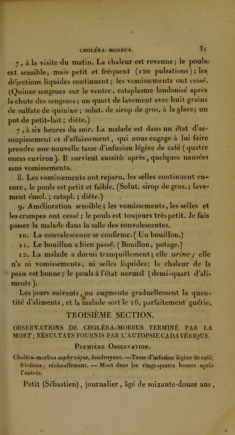 7. à la visite du matin. La chaleur est revenue; le pouls» est sensible, mais petit et fréquent (120 pulsations); les déjections liquides continuent ; les vomissements ont cessé. (Quinze sangsues sur le ventre, cataplasme laudanisé apres la chute des sangsues; un quart de lavement avec huit grains de sulfate de quinine ; solut. de sirop de gros, à la glace; un pot de petit-lait ; diète.) 7 ,à six heures du soir. La malade est dans un état das- soupissement et d’affaissement, (jui nous engage à lui faire prendre une nouvelle tasse d’infusion légère de café (quatre onces environ). Il survient aussitôl après , quelques nausees sans vomissements. 8. Les vomissements ont reparu, les selles continuent en- core , le pouls est petit et faible. (Solut. sirop de gros. ; lave- ment émoi. ; catapl. ; diète.) 9. Amélioration sensible ; les vomissements, les selles et les crampes ont cessé ; le pouls est toujours très petit. Je fais passer la malade dans la salle des convalescentes. 10. La convalescence se confirme.(Un bouillon.) 11. Le bouillon a bien passé. ( Bouillon, potage.) 12. La malade a dormi tranquillement; elle urine ; elle n’a ni vomissements, ni selles liquides; la chaleür de la peau est bonne; le pouls à l’état normal (demi-quart d’ali- ments ). Les jours suivants ,^on augmente graduellement la quan- tité d’aliments, et la malade sortie 16, parfaitement guérie. TROISIÈME SECTION. OBSERVATIONS DE CHOLÉRA-MORBUS TERMINÉ PAR LA MORT ; RÉSULTATS FOURNIS PAR L’AUTOPSIE CADAVÉRIQUE. Première Observation. Choléra-morbas asphyxique, foudroyant. —Tasse d’infusion le'gère de café; frictions/ re'chauffement. — Mort dans les vingt-quatre heures après l’entrée. Petit (Sébastien), journalier, âgé de soixante-douze ans,