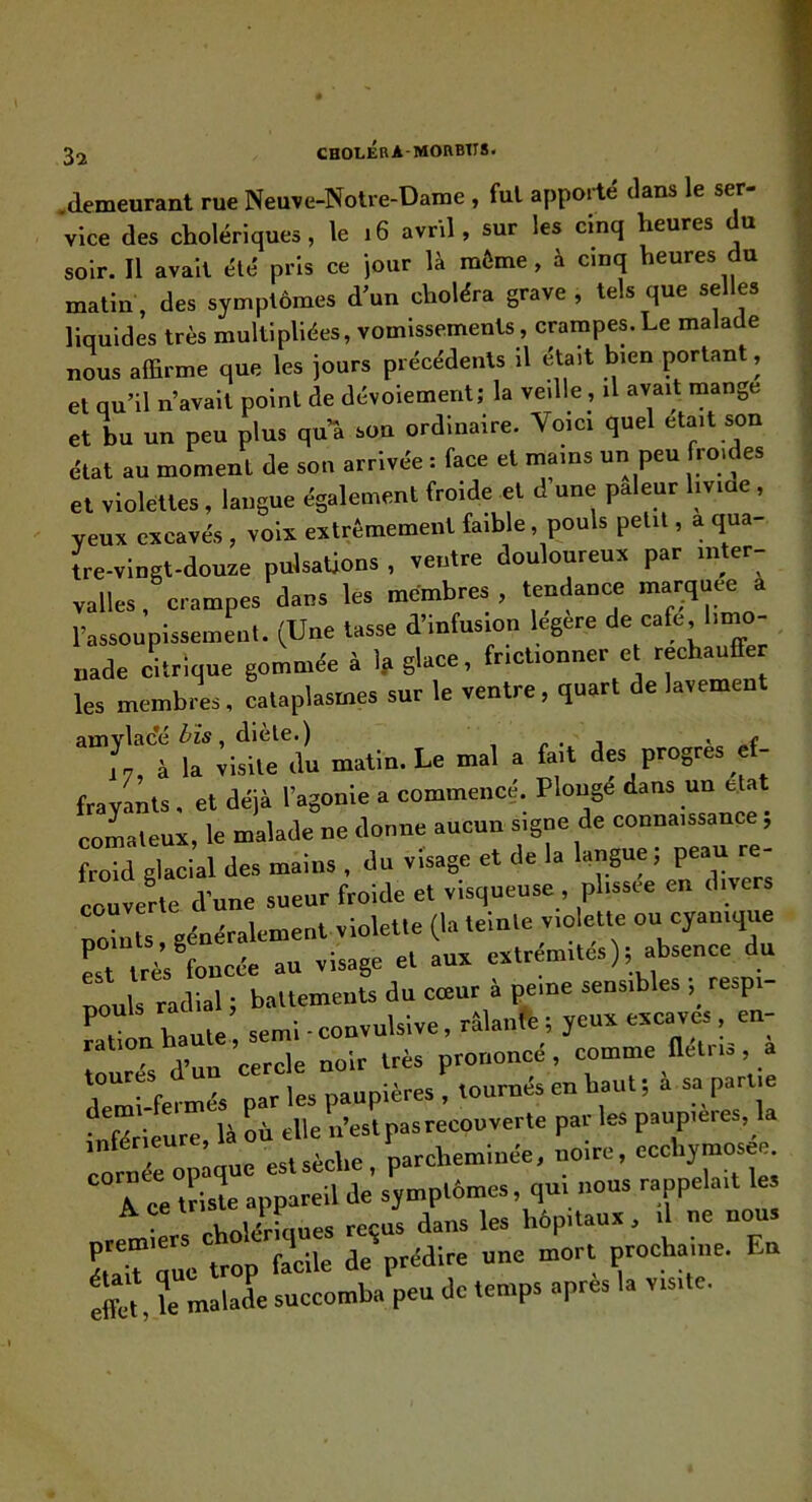3a .demeurant rue Neuve-Notre-Dame , fui apporté dans le ser- vice des cholériques, le i6 avril, sur les cinq heures du soir. Il avait été pris ce jour là môme, à cinq heures du matin, des symptômes d’un choléra grave , tels que selles liquides très multipliées, vomissements, crampes.Le malade nous affirme que les jours précédents il était bien portant, et qu’il n’avait point de dévoiement; la veille , il avait mange et bu un peu plus qu’a son ordinaire. Voici quel était son état au moment de son arrivée : face et mains un peu froides et violettes, langue également froide et d une pâleur livide , veux excavés , voix extrêmement faible, pouls petit, a qua- Ire-vlngt-douze pulsations , ventre douloureux par inter- valles, crampes dans les membres, tendance marquée l’assoupissement. (Une tasse d’infusmn legere de caffi, Imao- nade clique gommée à 1? glace, frictionner et réchauffer les membres, cataplasmes sur le ventre, quart de lavemen amvlac’é bîs, dicte.) , j ,7, à la visite du malin. Le mal a fait des progrès _e(- fravLts. et déjà l’agonie a commencé. Plongé dans un coLleux, le malade ne donne aucun signe de connaissance, froid glacial des mains , du visage et de la langue, couverte d’une sueur froide et visqueuse, plissee en divers points, généralement violette (la teinte violette ou cyanique «t très foncée au visage et aux extrémités); abseu e du pouls radial ; ballemenU du cœur à peine sensibles ,_ respi- . l „le semi ■ convulsive, râWe; yeux excaves, en- r °s d’un cercle noir très prononcé, comme flétris, a / fermés par les paupières , tournés en baut ; à sa partie inKrieure, là où elle n’estpasrecouverle par les paupières,^ a inférieu ’ parcheminée, noire, cccbymosee. “Tce Uiste appareil de symptômes, qui nous rappelait les V. eholériones reçus dans les hôpitaux, il ne nous effet le malade succomba peu de temps apres la visite.