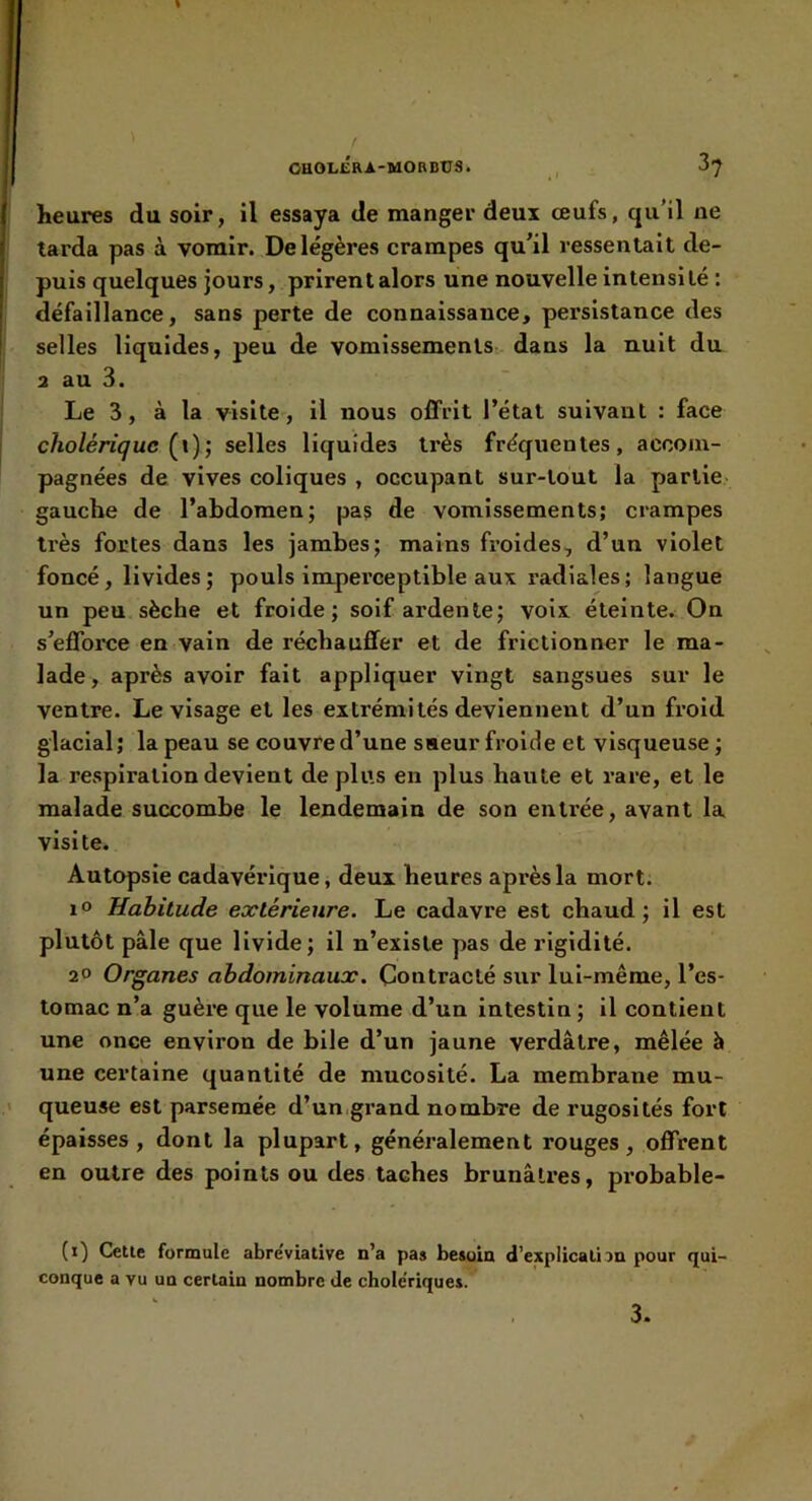 heures du soir, il essaya de manger deux œufs, qu’il ne larda pas à vomir. De légères crampes qu’il ressentait de- puis quelques jours, prirent alors une nouvelle intensité : défaillance, sans perte de connaissance, persistance des selles liquides, peu de vomissements dans la nuit du 2 au 3. Le 3, à la visite, il nous offrit l’état suivant : face cholérique Ç\); selles liquides très fréquentes, accom- pagnées de vives coliques , occupant sur-tout la partie- gauche de l’abdomen; pas de vomissements; crampes très fortes dans les jambes; mains froides, d’un violet foncé, livides; pouls impei’ceplible aux radiales; langue un peu sèche et froide; soif ardente; voix éteinte. On s’effoixie en vain de réchauffer et de frictionner le ma- lade , après avoir fait appliquer vingt sangsues sur le ventre. Le visage et les extrémités deviennent d’un froid glacial; la peau se couvre d’une saeur froide et visqueuse ; la respiration devient déplus en plus haute et rare, et le malade succombe le lendemain de son entrée, avant la visite. Autopsie cadavérique, deux heures après la mort. 1® Habitude extérieure. Le cadavre est chaud; il est plutôt pâle que livide; il n’existe pas de rigidité. 2® Organes abdominaux. Contracté sur lui-même, l’es- tomac n’a guère que le volume d’un intestin ; il contient une once environ de bile d’un jaune verdâtre, mêlée à une certaine quantité de mucosité. La membrane mu- queuse est parsemée d’un,grand nombre de rugosités fort épaisses, dont la plupart, généralement rouges, offrent en outre des points ou des taches brunâtres, probable- (i) Cette formule abréviative n’a pas besoin d’explication pour qui- conque a vu un certain nombre de chole'riques. 3.