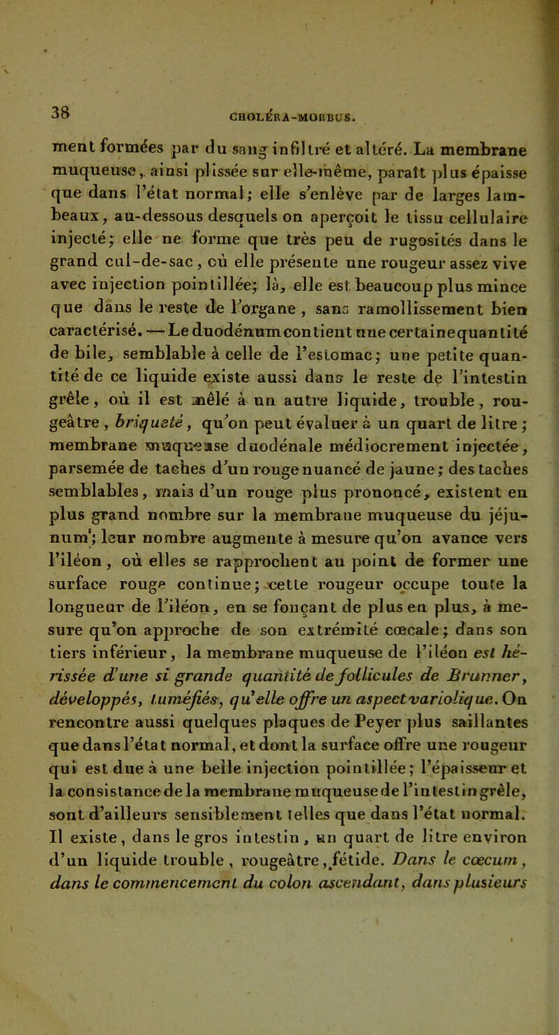 ment formées par du sang iurdlre et altéré. La membrane muqueuse,, ainsi plissée sur elle-inême, parait ])lus épaisse que dans l’état normal; elle s’enlève par de larges lam- beaux, au-dessous desquels on aperçoit le tissu cellulaire injecté; elle'ne forme que très peu de rugosités dans le grand cul-de-sac, où elle présente une rougeur assez vive avec injection poinlillée; là, elle est beaucoup plus mince que dans le reste de l’organe , sans ramollissement bien caractérisé. — Leduodénumconlient nnecertainequanlité de bile, semblable à celle de l’estomac; une petite quan- tité de ce liquide existe aussi dans le reste de l’intestin grêle, où il est mêlé à un autre liquide, trouble, rou- geâtre , briquaté, qu’on peut évaluer à un quart de litre ; membrane snvtquease duodénale médiocrement injectée, parsemée de taches d’un rouge nuancé de jaune; des taches semblables, mais d’un rouge plus prononcé, existent en plus grand nombre sur la membrane muqueuse du jéju- num'; leur nombre augmente à mesure qu’on avance vers l’iléon, où elles se rapprochent au point de former une surface rouge continue; .'cette l'ougeur occupe toute la longueur de l’iléon, en se fonçant de plus en plus, à me- sure qu’on approche de son extrémité cœcale; dans son tiers inférieur, la membrane muqueuse de l’iléon esl hé- rissée d’une si grande quantité de follicules de Brunner, développés, tuméfiés, qu elle offre un aspectvariolique.Oa. rencontre aussi quelques plaques de Peyer plus saillantes que dans l’état normal, et dont la surface offre une rougeur qui esl due à une belle injection poinlillée; l’épaissenret la consistancede la raembrane muqueusede l’inleslingrêle, sont d’ailleurs sensiblement telles que dans l’état normal. Il existe, dans le gros intestin, un quart de litre environ d’un liquide trouble, rougeâtre ,/étide. Dans le cæcum, dans le commencement du colon ascendant, dans plusieurs