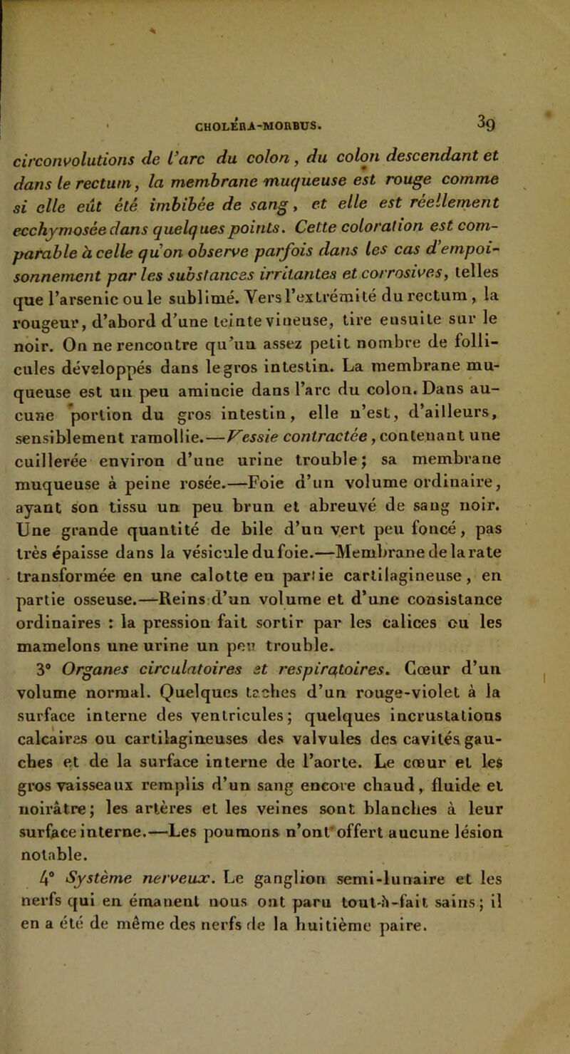 circonvolutions de l’arc du colon, du colon descendant et dans le rectum, la membrane muqueuse est rouge comme si elle eût été imbibée de sang, et elle est réellement ecchymosée dans quelques points. Cette coloration est com- parable à celle quon observe parfois dans les cas d’empoi- sonnement par les substances irritantes et corrosives, telles que l’arsenic ou le sublimé. Vers l’extrémité du rectum , la rougeur, d’abord d’une teinte vineuse, tire ensuite sur le noir. On ne rencontre qu’un assez petit nombre de folli- cules développés dans le gros intestin. La membrane mu- queuse est un peu amincie dans l’arc du colon. Dans au- cune portion du gros intestin, elle n’est, d’ailleurs, sensiblement ramollie.—Vessie contractée, contenant une cuillerée environ d’une urine trouble; sa membrane muqueuse à peine rosée.—Foie d’un volume ordinaire, ayant son tissu un peu brun et abreuvé de sang noir. Une grande quantité de bile d’un vert peu foncé, pas très épaisse dans la vésicule du foie.—Membrane de la rate transformée en une calotte en partie cartilagineuse, en partie osseuse.-^Reins d’un volume et d’une consistance ordinaires : la pression fait sortir par les calices ou les mamelons une urine un peu trouble. 3® Organes circulatoires st respiratoires. Cœur d’un volume normal. Quelques tacbes d’un rouge-violet à la surface Interne des ventricules; quelques incrustations calcaires ou cartilagineuses des valvules des cavités gau- ches e,t de la surface interne de l’aorte. Le cœur et les gros vaisseaux remplis d’un sang encore chaud, fluide et noirâtre; les artères et les veines sont blanches à leur surface interne.—Les poumons n’ont'offert aucune lésion notable. 4® Système nerveux. Le ganglion semi-lunaire et les nerfs qui en émanent nous ont paru toul-.^-fail sains; il en a été de même des nerfs de la huitième paire.