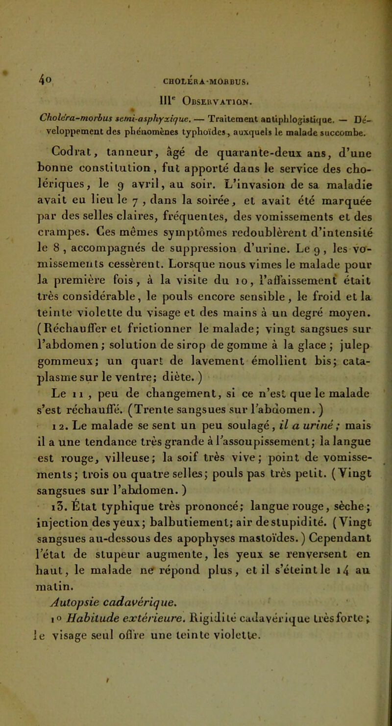 lll® Observation. Cholc’ra-morbus setni-asphyxique. — Traitement antiphlogistique. — De'— veloppement des phénomènes typhoïdes, auxquels le malade succombe. Codrat, tanneur, âgé de quarante-deux ans, d’une bonne conslilulion, fut apporté dans le service des cho- lériques, le 3 avril, au soir. L’invasion de sa maladie avait eu lieu le 7 , dans la soirée, et avait été marquée par des selles claires, fréquentes, des vomissements et des crampes. Ces mêmes symptômes redoublèrent d’intensité le 8, accompagnés de suppression d’urine. Le 9 , les vo- missements cessèrent. Lorsque nous vimes le malade pour la première fois, à la visite du 10, l’affaissement était très considérable, le pouls encore sensible, le froid et la teinte violette du visage et des mains à un degré moyen. (Réchauffer et frictionner le malade; vingt sangsues sur l’abdomen ; solution de sirop de gomme à la glace ; julep gommeux; un quart de lavement émollient bis; cata- plasme sur le ventre; diète.) Le 11 , peu de changement, si ce n’est que le malade s’est réchauffé. (Trente sangsues sur l’abdomen. ) 12. Le malade se sent un peu soulagé, il a uriné ; mais il a une tendance très grande à l’assoupissement; la langue est rouge, villeuse; la soif très vive; point de vomisse- ments; trois ou quatre selles; pouls pas très petit. (Vingt sangsues sur l’abdomen. ) 13. État typhique très prononcé; langue rouge, sèche; injection des yeux; balbutiement; air de stupidité. (Vingt sangsues au-dessous des apophyses mastoïdes. ) Cependant l’état de stupeur augmente, les yeux se renversent en haut, le malade ne répond plus, et il s’éteint le i4 au matin. Autopsie cadavérique. io Habitude extérieure. Rigidité cadavérique trèsforte; le visage seul ofl're une teinte violette.