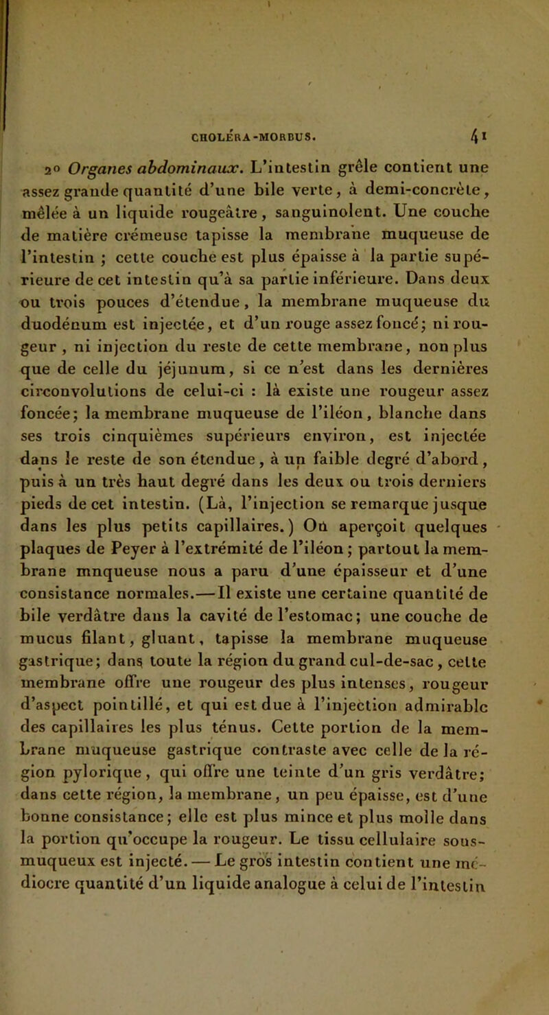 I CnOLÉBA-MORDUS. 4* 2“ Organes abdominaux. L’intestin grêle contient une assez grande quantité d’une bile verte, à demi-concrète, mêlée à un liquide rougeâtre, sanguinolent. Une concbe de matière crémeuse tapisse la membrane muqueuse de l’intestin ; cette couche est plus épaisse à la partie supé- rieure de cet Intestin qu’à sa partie inférieure. Dans deux ou trois pouces d’étendue, la membrane muqueuse du duodénum est injectée, et d’un rouge assez foncé; ni rou- geur , ni injection du reste de cette membrane, non plus que de celle du jéjunum, si ce n’est dans les dernières circonvolutions de celui-ci : là existe une rougeur assez foncée; la membrane muqueuse de l’iléon, blanche dans ses trois cinquièmes supérieurs environ, est injectée dans le reste de son étendue, à un faible degré d’abord, puis à un très haut degré dans les deux ou trois derniers pieds de cet intestin. (Là, l’injection se remarque jusque dans les plus petits capillaires.) Où aperçoit quelques plaques de Peyer à l’extrémité de l’iléon ; partout la mem- brane mnqueuse nous a paru d’une épaisseur et d’une consistance normales.—Il existe une certaine quantité de bile verdâtre dans la cavité de l’estomac; une couche de mucus filant, gluant, tapisse la membrane muqueuse gastrique; dans toute la région du grand cul-de-sac , celle membrane offre une rougeur des plus intenses, rougeur d’aspect pointillé, et qui est due à l’injection admirable des capillaires les plus ténus. Cette portion de la mem- brane muqueuse gastrique contraste avec celle de la ré- gion pylorique, qui offre une teinte d’un gris verdâtre; dans cette région, la membrane, un peu épaisse, est d’une bonne consistance; elle est plus mince et plus molle dans la portion qu’occupe la rougeur. Le tissu cellulaire sous- muqueux est injecté. — Le gros intestin contient une mé- diocre quantité d’un liquide analogue à celui de l’inleslln