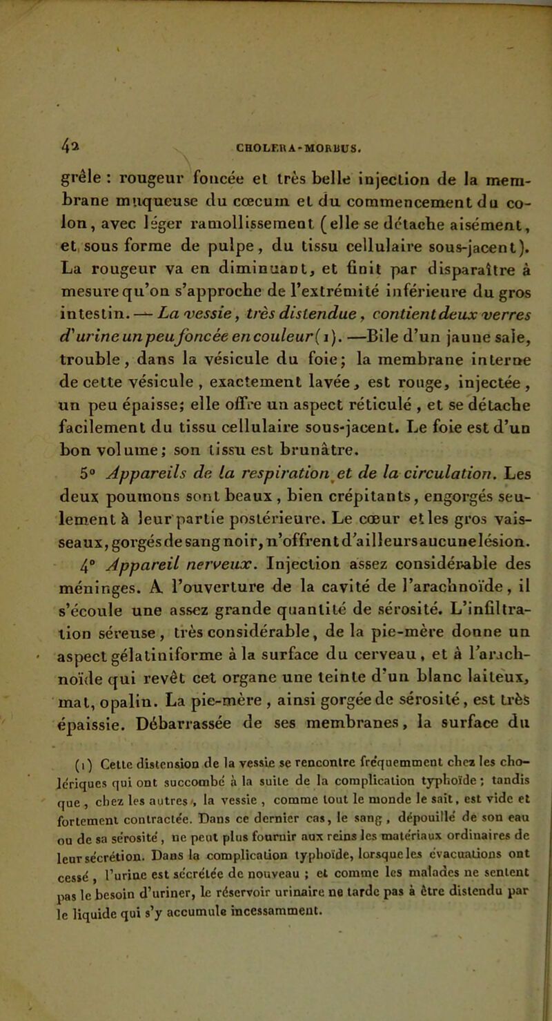 CHOLF.nA'MOHUUS. 4î grêle : rougeur foncée el très belle injeclion de la mem- brane muqueuse du cæcum et du commencement du co- lon, avec léger ramollissement (elle se détache aisément, et, sous forme de pulpe, du tissu cellulaire sous-jacent). La rougeur va en diminuant, et finit par disparaître à mesure qu’on s’approche de l’extrémité inférieure du gros intestin.Za très distendue, contient deux verres d'urineunpeufoncéeencouleur(i). —Bile d’un jaune sale, trouble, dans la vésicule du foie; la membrane interne de cette vésicule, exactement lavée, est rouge. Injectée, un peu épaisse; elle offre un aspect réticulé , et se détache facilement du tissu cellulaire sous-jacent. Le foie est d’un bon volume; son tissu est brunâtre. 5“ Appareils de la respiration^et de la circulation. Les deux poumons sont beaux , bien crépitants, engorgés seu- lement à leur partie postérieure. Le cœur etles gros vais- seaux, gorgés de sang noir, n’offrent d’ail leurs aucune lésion. 4“ Appareil nerveux. Injection assez considér.abIe des méninges. A l’ouverture de la cavité de l’arachnoïde, il s’écoule une assez grande quantité de sérosité. L’infiltra- lion séi’euse, très considérable, de la pie-mère donne un aspect gélaliniforme à la surface du cerveau, et à l’arach- noide qui revêt cet organe une teinte d’un blanc laite'ux, mat, opalin. La pie-mère , ainsi gorgée de sérosité, est ti'ès épaissie. Débarrassée de ses membranes, la surface du (i) Celle distension de la vessie se rencontre fre'quemmcnt chca les cho- Jcriqucs qui ont succombé à la suite de la complication typhoïde ; tandis que , chez les autres», la vessie , comme tout le monde le sait, est vide et fortement contractée. Dans ce dernier cas, le sang, dépouillé de son eau ou de sa sérosité, ne peut plus fournir aux reins les matériaux ordinaires de leur sécrétion. Dans la complication typhoïde, lorsque les évacuations ont cessé , l’urine est sécrétée de nouveau ; el comme les malades ne sentent pas le besoin d’uriner, le réservoir urinaire ne larde pas à être distendu par le liquide qui s’y accumule incessamment.