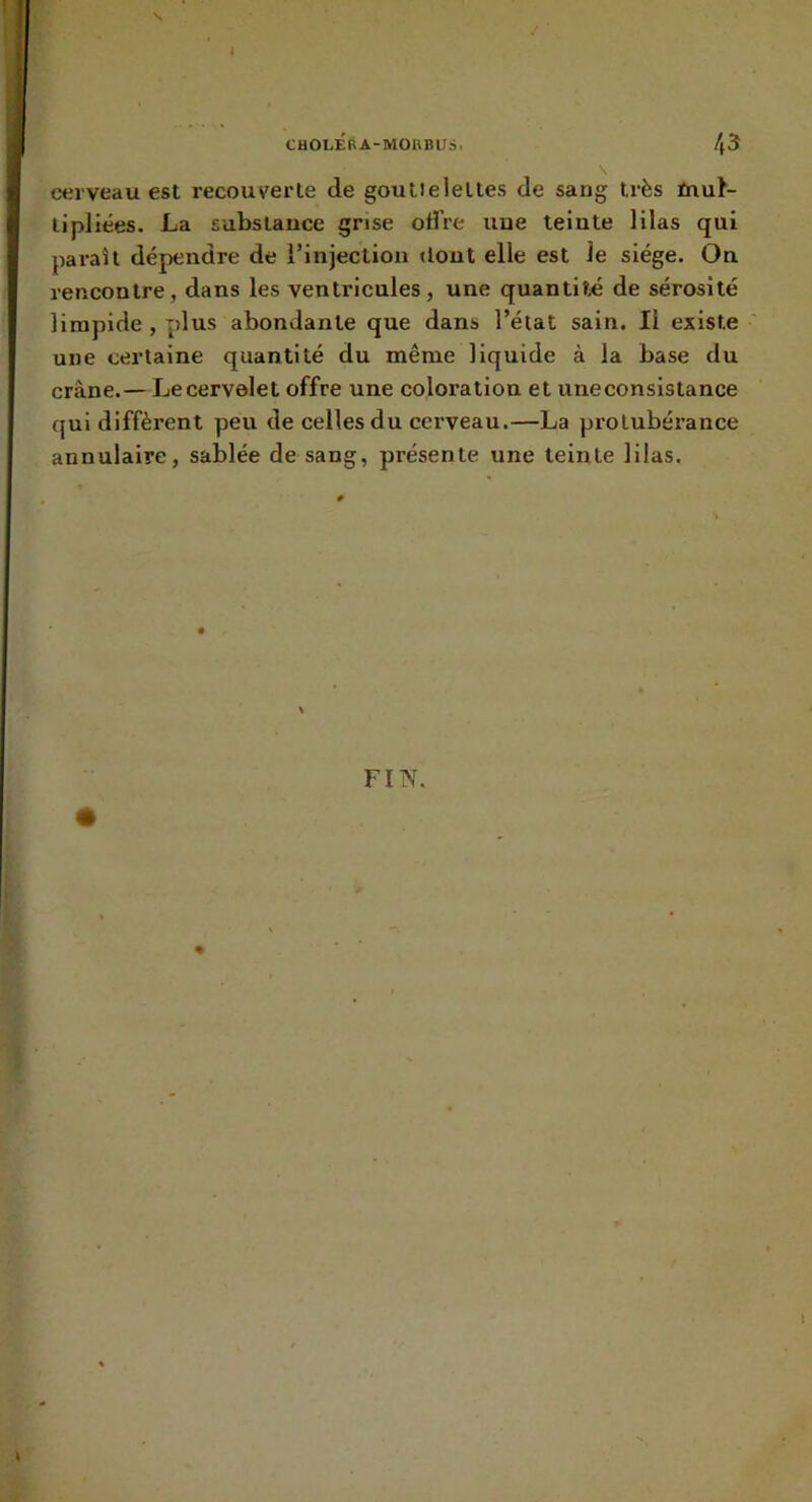 cerveau est recouverte de goutleleltes de sang très fnut- lipliées. La substance grise offre une teinte lilas qui paraît dépendre de l’injection dont elle est le siège. On rencontre, dans les ventricules, une quantité de sérosité limpide , plus abondante que dans l’état sain. Il existe une certaine quantité du même liquide à la base du crâne.—Le cervelet offre une coloration et une consistance qui diffèrent peu de celles du cerveau.—La protubérance annulaire, sablée de sang, présente une teinte lilas. FIN.