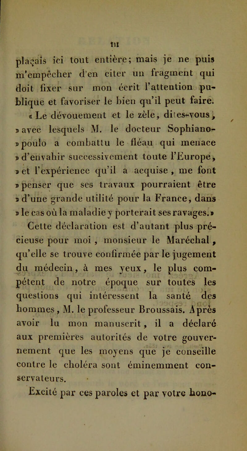 plaçais ici tout entière; mais je ne puis m’cmpècher d’en citer un fragment qui doit fixer sur mon écrit l’attention pu- blique et favoriser le bien qu’il peut faire. «Le dévouement et le zèle, dites-vous, ^ s avec lesquels M. le docteur Sophiano- îpoulo a combattu le fléau qui menace j>d’envahir successivement toute l’Europe, î et l’expérience qu’il a acquise , me font J) penser que ses travaux pourraient être I d’une grande utilité pour la France, dans I le cas où la maladie y porterait ses ravages.* Celte déclaration est d’autant plus pré- cieuse pour moi , monsieur le Maréchal , qu’elle se trouve confirmée par le jugement du médecin, à mes yeux, le plus com- pétent de notre époque sur toutes les questions qui intéressent la santé des hommes, M. le professeur Broussais, Après avoir lu mon manuscrit, il a déclaré aux premières autorités de votre gouver- nement que les moyens que je conseille contre le choléra sont éminemment con- servateurs. Excité par ces paroles et par votre bono-