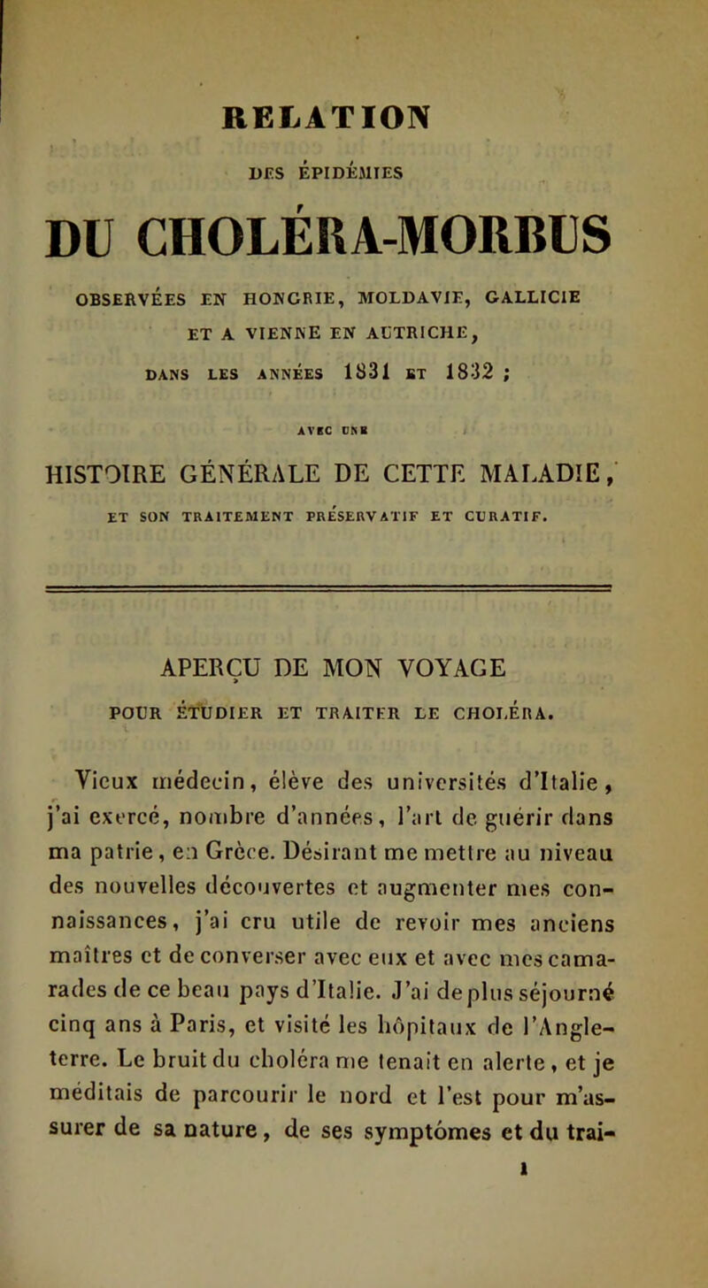 DES ÉPIDÉMIES DU CHOLERA-MORBUS OBSERVÉES EN HONGRIE, MOLDAVIE, GALLICIE ET A VIENNE EN ALTRICHE, DANS LES ANNEES 1831 BT 1832 ; AVEC CNB ; HISTOIRE GÉNÉRALE DE CETTE MAIADIE,' ET SON TRAITEMENT PRESERVATIF ET CURATIF. APERÇU DE MON VOYAGE POUR ÉTllDIER ET TRAITER LE CHOLERA. i Vieux médecin, élève des universités d’Italie, j’ai exercé, nombre d’années, l’aiT de guérir dans ma patrie, en Grèce. Désirant me mettre au niveau des nouvelles découvertes et augmenter mes con- naissances, j’ai cru utile de revoir mes anciens maîtres et de converser avec eux et avec mes cama- rades de ce beau pays d’Italie. J’ai déplus séjourné cinq ans à Paris, et visité les hôpitaux de l’Angle- terre. Le bruit du choléra me tenait en alerte, et je méditais de parcourir le nord et l’est pour m’as- surer de sa nature, de ses symptômes et du trai-