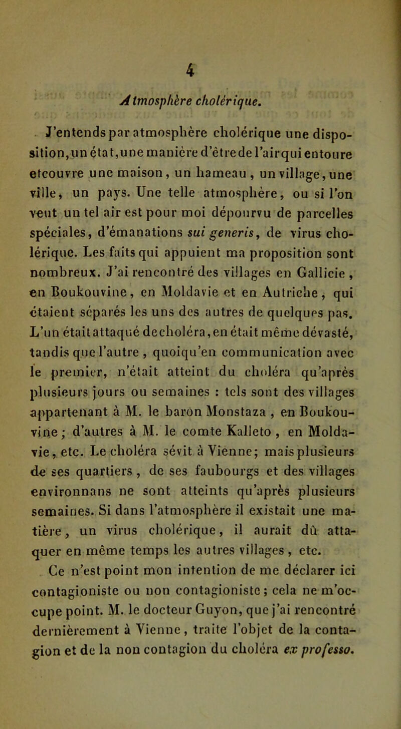 Atmosplière cholérique. J’entends par atmosphère cholérique une dispo- sition, un étal, une manière d’être de l’airqui entoure efcouvre une maison, un hameau, un village, une Tille, un pays. Une telle atmosphère, ou si l’on veut un tel air est pour moi dépourvu de parcelles spéciales, d’émanations sur de virus cho- lérique. Les faits qui appuient ma proposition sont nombreux. J’ai rencontré des villages en Gallicie , en Boukouvine, en Moldavie et en Autriche, qui étaient séparés les uns des autres de quelques pas. L’un était attaqué decholéra,en était même dévasté, tandis que l’autre , quoiqu’en communication avec le premier, n’était atteint du choléra qu’après plusieurs jours ou semaines : tels sont des villages appartenant à M. le baron Monstaza , en Boukou- vine; d’autres à M. le comte Kalleto , en Molda- vie, etc. Le choléra sévit à Vienne; mais plusieurs de ses quartiers, de ses faubourgs et des villages environnans ne sont atteints qu’après plusieurs semaines. Si dans l’atmosphère il existait une ma- tière , un virus cholérique, il aurait dû atta- quer en même temps les autres villages , etc. Ce n’est point mon intention de me déclarer ici contagioniste ou non contagionistc ; cela ne m'oc- cupe point. M. le docteur Guyon, que j’ai rencontré dernièrement à Vienne, traite l’objet de la conta- gion et de la non contagion du choléra e,v professa.