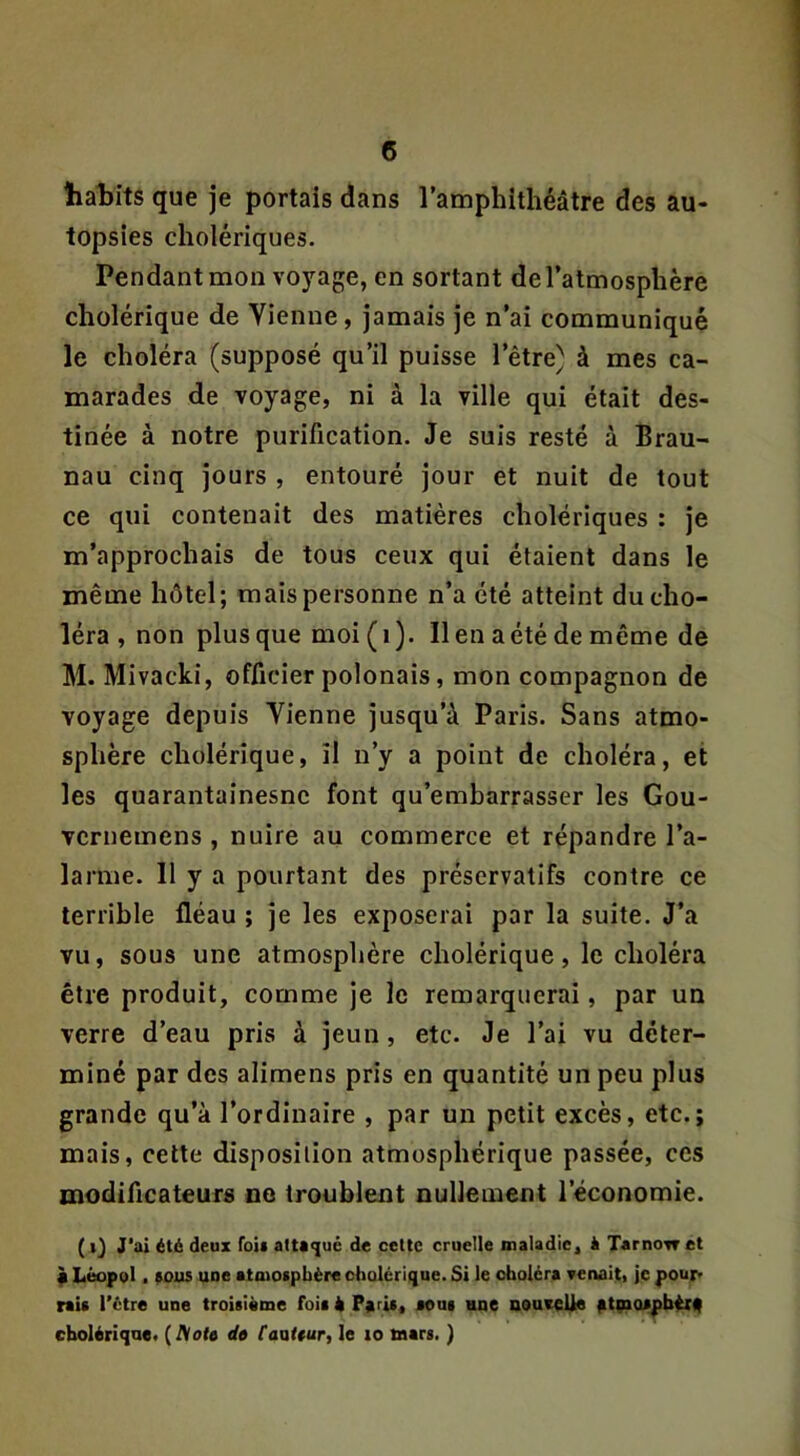 habits que je portais dans l’amphithéâtre des au- topsies cholériques. Pendant mon voyage, en sortant de l’atmosphère cholérique de Vienne, jamais je n’ai communiqué le choléra (supposé qu’il puisse l’être) à mes ca- marades de voyage, ni à la ville qui était des- tinée à notre purification. Je suis resté à Brau- nau cinq jours , entouré jour et nuit de tout ce qui contenait des matières cholériques : je m’approchais de tous ceux qui étaient dans le même hôtel; mais personne n’a été atteint du cho- léra , non plus que moi (i). lien a été de même de M. Mivacki, officier polonais, mon compagnon de voyage depuis Vienne jusqu’à Paris. Sans atmo- sphère cholérique, il n’y a point de choléra, et les quarantainesne font qu’embarrasser les Gou- vcrnemens , nuire au commerce et répandre l’a- larme. 11 y a pourtant des préservatifs contre ce terrible fléau ; je les exposerai par la suite. J’a vu, sous une atmosphère cholérique, le choléra être produit, comme je le remarquerai, par un verre d’eau pris à jeun, etc. Je l’ai vu déter- miné par des alimens pris en quantité un peu plus grande qu’à l’ordinaire , par un petit excès, etc.; mais, celte disposition atmosphérique passée, ces modificateurs no troublent nullement l’économie. ( J‘ai été deux fois attaqué de cette cruelle maladie, k Tarnow et f Léopol. aous uoe atmocpbère cholérique. Si le choléra ▼enaiti je pour' rait l’étre une troisième fois è Paris, aoui une nouceUe at9>a*pbér(| cholérique. (Acte dô Canttur, le lo mars. )